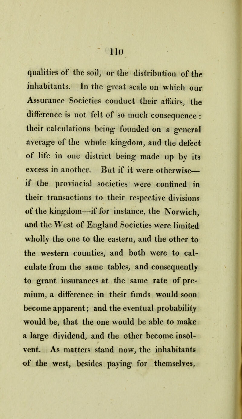 qualities of the soil, or the distribution of the inhabitants. In the great scale on which our Assurance Societies conduct their affairs, the difference is not felt of so much consequence : their calculations being founded on a general average of the whole kingdom, and the defect of life in one district being made up by its excess in another. But if it were otherwise— if the provincial societies were confined in their transactions to their respective divisions of the kingdom—if for instance, the Norwich, and the West of England Societies were limited wholly the one to the eastern, and the other to the western counties, and both were to cal- culate from the same tables, and consequently to grant insurances at the same rate of pre- mium, a difference in their funds would soon become apparent; and the eventual probability would be, that the one would be able to make a large dividend, and the other become insol- vent. As matters stand now, the inhabitants of the west, besides paying for themselves,.