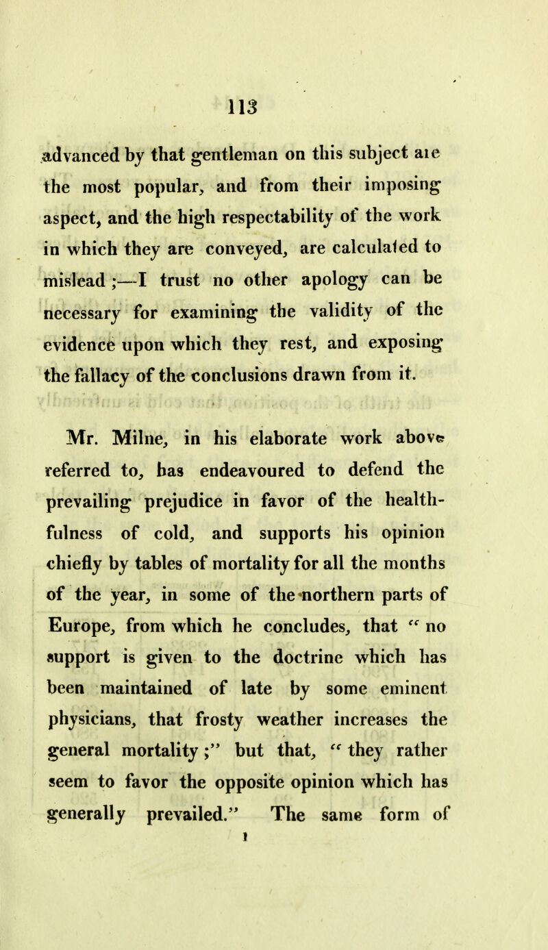 advanced by that gentleman on this subject aie the most popular, and from their imposing aspect, and the high respectability of the work in which they are conveyed, are calculated to mislead I trust no other apology can be necessary for examining the validity of the evidence upon which they rest, and exposing the fallacy of the conclusions drawn from it. Mr. Milne, in his elaborate work above referred to, has endeavoured to defend the prevailing prejudice in favor of the health- fulness of cold^ and supports his opinion chiefly by tables of mortality for all the months of the year, in some of thcnorthern parts of Europe, from which he concludes, that no support is given to the doctrine which has been maintained of late by some eminent physicians, that frosty weather increases the general mortality but that, they rather seem to favor the opposite opinion which has generally prevailed.'' The same form of