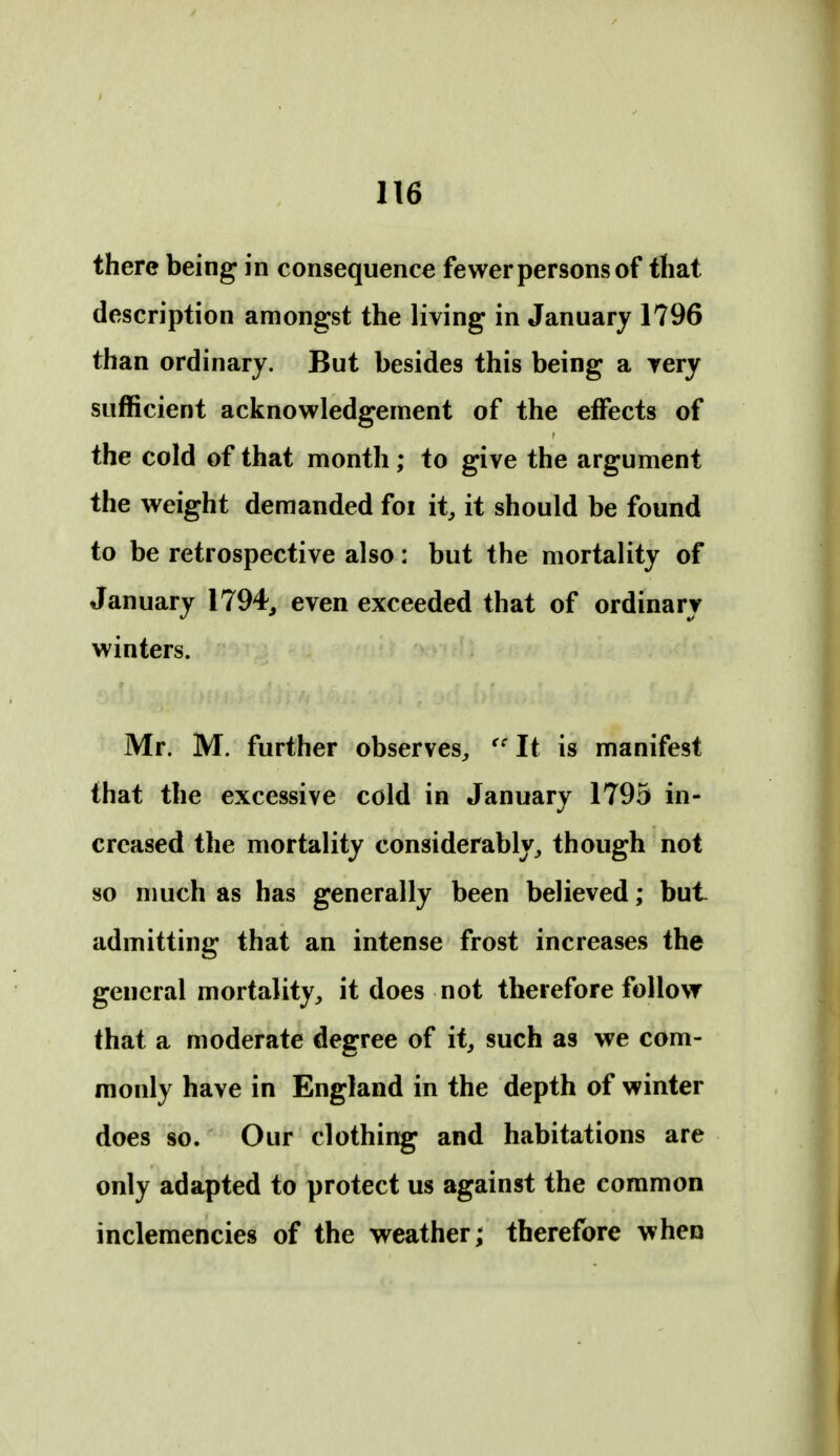there being in consequence fewer persons of that description amongst the living in January 1796 than ordinary. But besides this being a yery sufficient acknowledgement of the effects of the cold of that month; to give the argument the weight demanded foi it, it should be found to be retrospective also: but the mortality of January 1794^ even exceeded that of ordinary winters. Mr. M. further observes, It is manifest that the excessive cold in January 1795 in- creased the mortality considerably, though not 80 much as has generally been believed; but admitting that an intense frost increases the general mortality, it does not therefore follow that a moderate degree of it, such as we com- monly have in England in the depth of winter does so. Our clothing and habitations are only adapted to protect us against the common inclemencies of the weather; therefore when