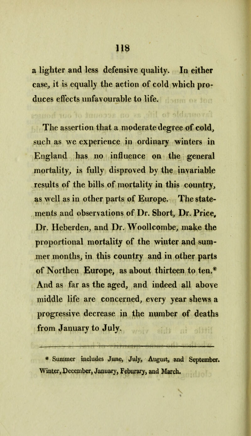 a lighter and less defensive quality. In either case, it is equally the action of cold which pro- duces effects unfavourable to life. The assertion that a moderate degree of cold, such as we experience in ordinary winters in England has no influence on the general mortality, is fully disproved by the invariable results of the bills of mortality in this country, as well as in other parts of Europe. The state- ments and observations of Dr. Short, Dr. Price, Dr. Heberden, and Dr. Woollcombe, make the proportional mortality of the winter and sum- mer months, in this country and in other parts of Northen Europe, as about thirteen to ten.* And as far as the aged, and indeed all above middle life are concerned, every year shews a progressive decrease in the number of deaths from January to July. * Summer includes June, July, August, and September. Winter, December, January, Feburary, and March.
