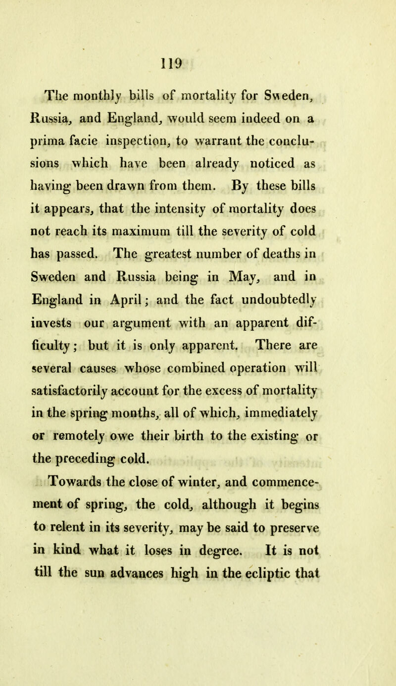 The monthly bills of mortality for Sv^eden, Russia, and England,, would seem indeed on a prima facie inspection, to warrant the conclu- sions which have been already noticed as having been drawn from them. By these bills it appears, that the intensity of mortality does not reach its maximum till the severity of cold has passed. The greatest number of deaths in Sweden and Russia being in May, and in England in April; and the fact undoubtedly invests our argument with an apparent dif- ficulty; but it is only apparent. There are several causes whose combined operation will satisfactorily account for the excess of mortality in the spring months, all of which, immediately or remotely owe their birth to the existing or the preceding cold. Towards the close of winter, and commence- ment of spring, the cold, although it begins to relent in its severity, may be said to preserve in kind what it loses in degree. It is not till the sun advances high in the ecliptic that
