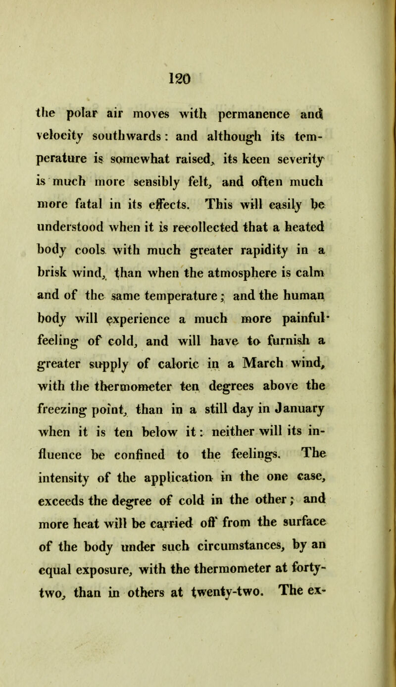 the polar air moves with permanence and velocity southwards: and although its tem- perature is somewhat raised, its keen severity is much more sensibly felt, and often much more fatal in its effects. This will easily l?e understood when it is recollected that a heated body cools with much greater rapidity in a brisk wind, than when the atmosphere is calm and of the same temperature; and the human body will experience a much more painful- feeling of cold, and will have to furnish a greater supply of caloric in a March wind, with the thermometer ten degrees above the freezing point, than in a still day in January when it is ten below it: neither will its in- fluence be confined to the feelings. The intensity of the application: in the one case, exceeds the degree of cold in the other; and more heat will be ea^rried off from the surface of the body under such circumstances, by an equal exposure, with the thermometer at forty- two, than in others at twenty-two. The ex-