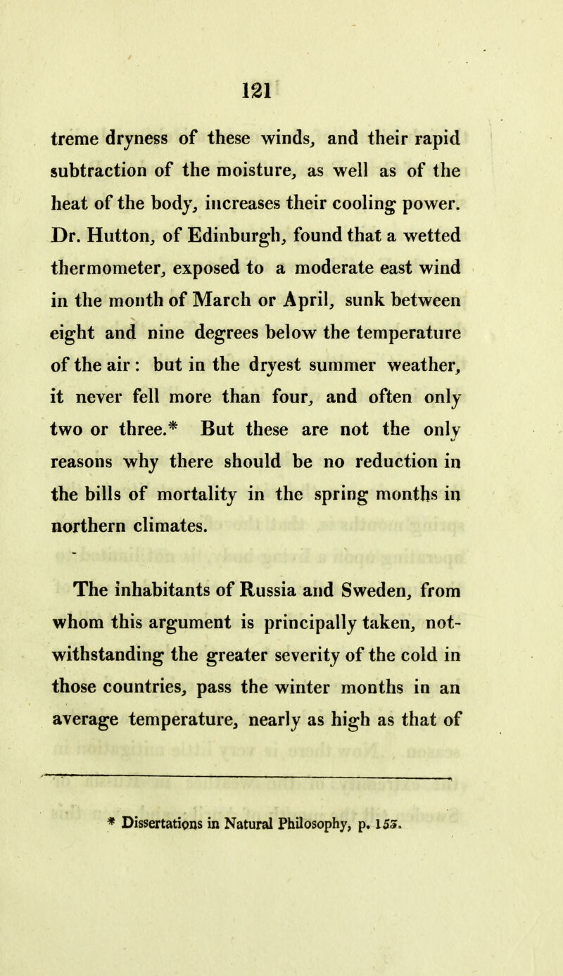 treme dryness of these winds^ and their rapid subtraction of the moisture, as well as of the heat of the body, increases their cooling power. Dr. Hutton, of Edinburgh, found that a wetted thermometer, exposed to a moderate east wind in the month of March or April, sunk between eight and nine degrees below the temperature of the air : but in the dryest summer weather, it never fell more than four, and often only two or three.* But these are not the only reasons why there should be no reduction in the bills of mortality in the spring months in northern climates. The inhabitants of Russia and Sweden, from whom this argument is principally taken, not- withstanding the greater severity of the cold in those countries, pass the winter months in an average temperature, nearly as high as that of * Dissertations in Natural Philosophy, p. iss.