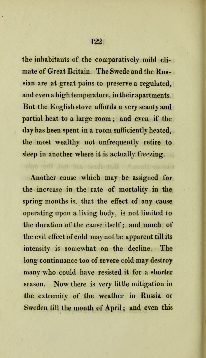 the inhabitants of the comparati\ely mild cli- mate of Great Britain. The Swede and the Rus- sian are at great pains to preserve a regulated, and even a high temperature^ in their apartments. But the English stove affords a very scanty and partial heat to a large room ; and even if the day has been spent in a room sufficiently heated, the most wealthy not unfrequently retire to sleep in another where it is actually freezing. Another cause which may be assigned for the increase in the rate of mortality in the spring months is, that the effect of any cause operating upon a living body, is not limited to the duration of the cause itself; and much of the evil effect of cold may not be apparent till its intensity is somewhat on the decline. The long continuance too of severe cold may destroy many who could have resisted it for a shorter season. Now there is very little mitigation in the extremity of the weather in Russia or Sweden till the month of April; and even this