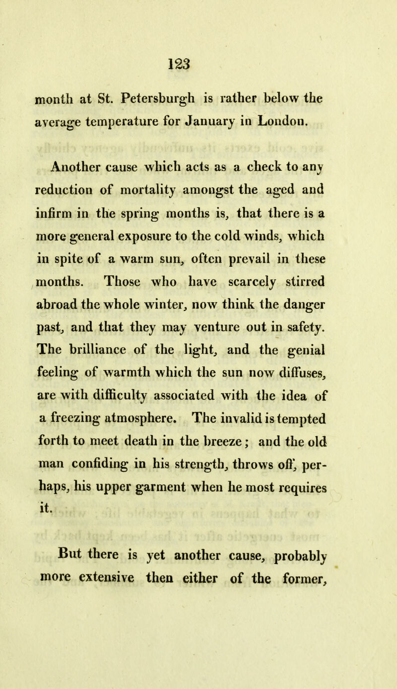 month at St. Petersburgh is rather below the average temperature for January in London. Another cause which acts as a check to any reduction of mortality amongst the aged and infirm in the spring months is, that there is a more general exposure to the cold winds, which in spite of a warm sun, often prevail in these months. Those who have scarcely stirred abroad the whole winter, now think the danger past, and that they may venture out in safety. The brilliance of the light, and the genial feeling of warmth which the sun now diffuses, are with difficulty associated with the idea of a freezing atmosphere. The invalid is tempted forth to meet death in the breeze; and the old man confiding in his strength, throws ofi*, per- haps, his upper garment when he most requires it. But there is yet another cause, probably more extensive then either of the former.