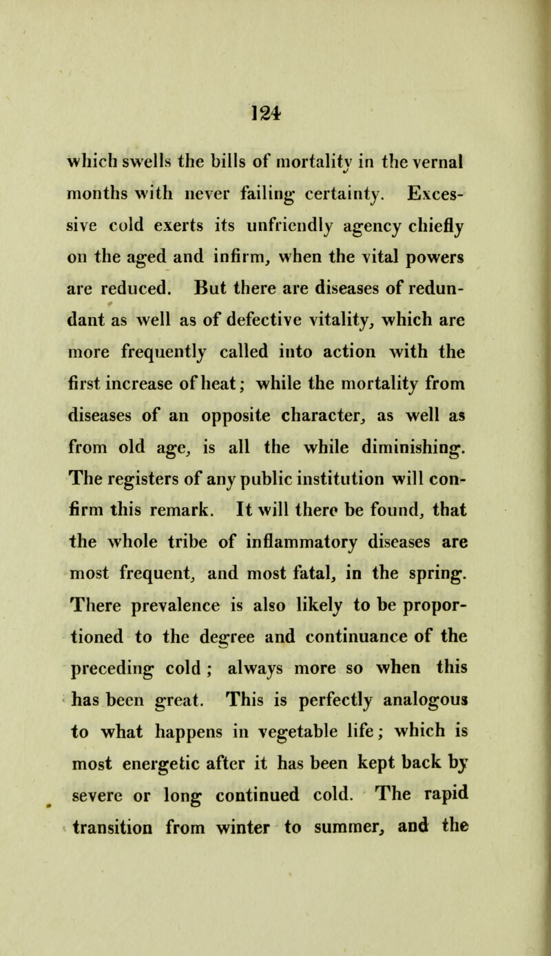 which swells the bills of inortalitv in the vernal months with never failing certainty. Exces- sive cold exerts its unfriendly agency chiefly on the aged and infirm, when the vital powers are reduced. But there are diseases of redun- dant as well as of defective vitality, which are more frequently called into action with the first increase of heat; while the mortality from diseases of an opposite character, as well as from old age, is all the while diminishing. The registers of any public institution will con- firm this remark. It will there be found, that the whole tribe of inflammatory diseases are most frequent, and most fatal, in the spring. There prevalence is also likely to be propor- tioned to the degree and continuance of the preceding cold ; always more so when this has been great. This is perfectly analogous to what happens in vegetable life; which is most energetic after it has been kept back by severe or long continued cold. The rapid transition from winter to summer^ and the
