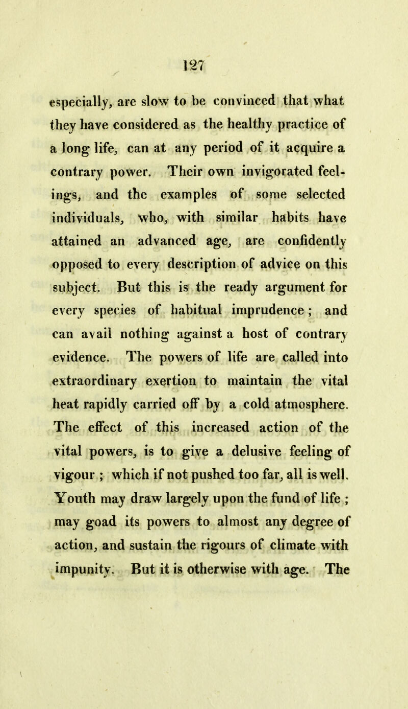 especially, are slow to be convinced that what they have considered as the healthy practice of a long life, can at any period of it acquire a contrary power. Their own invi|^orated feel- ings, and the examples of some selected individuals, who, with similar habits have attained an advanced age, are confidently opposed to every description of advice on this subject. But this is the ready argument for every species of habitual imprudence; and can avail nothing against a host of contrary evidence. The powers of life are called into extraordinary exertion to maintain the vital heat rapidly carried off by a cold atmosphere. The effect of this increased action of the vital powers, is to giy^ a delusive feeling of vigour ; which if not pushed too far, all is well. Youth may draw largely upon the fund of life ; may goad its powers to almost any degree of action, and sustain the rigours of climate with impunity. But it is otherwise with age. The