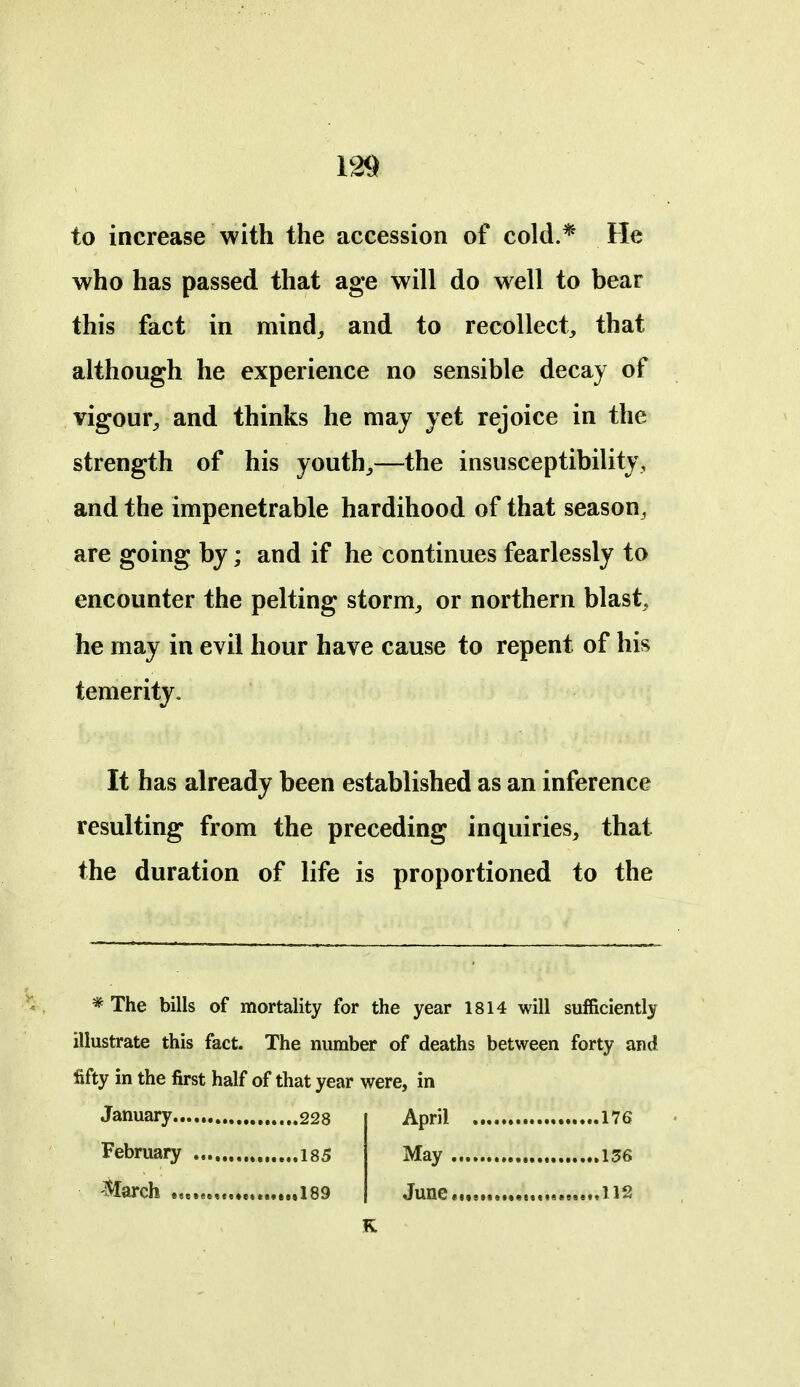 to increase with the accession of cold.* He who has passed that age will do well to bear this fact in mind, and to recollect, that although he experience no sensible decay of vigour, and thinks he may yet rejoice in the strength of his youth,—the insusceptibility, and the impenetrable hardihood of that season, are going by; and if he continues fearlessly to encounter the pelting storm, or northern blast, he may in evil hour have cause to repent of his temerity. It has already been established as an inference resulting from the preceding inquiries, that the duration of life is proportioned to the * The bills of mortality for the year 1814 will sufficiently illustrate this fact. The number of deaths between forty and fifty in the first half of that year were, in January 228 April 176 February 135 May 136 March 189 June,,,. 112 K