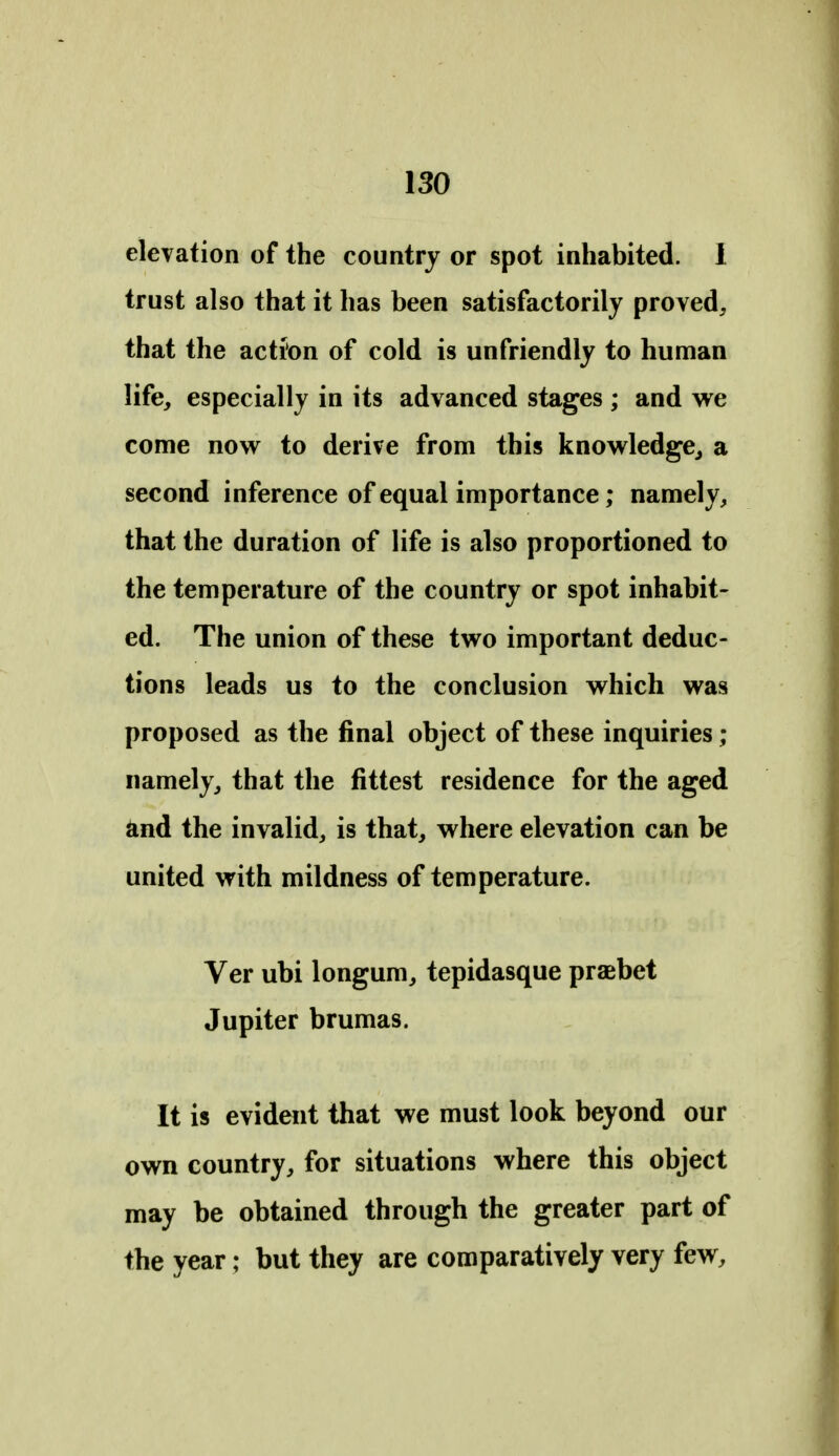 elevation of the country or spot inhabited. 1 trust also that it has been satisfactorily proved, that the action of cold is unfriendly to human life, especially in its advanced stages ; and we come now to derive from this knowledge^ a second inference of equal importance; namely, that the duration of life is also proportioned to the temperature of the country or spot inhabit- ed. The union of these two important deduc- tions leads us to the conclusion which was proposed as the final object of these inquiries ; namely, that the fittest residence for the aged and the invalid, is that, where elevation can be united with mildness of temperature. Ver ubi longum, tepidasque praebet Jupiter brumas. It is evident that we must look beyond our own country, for situations where this object may be obtained through the greater part of the year; but they are comparatively very few.