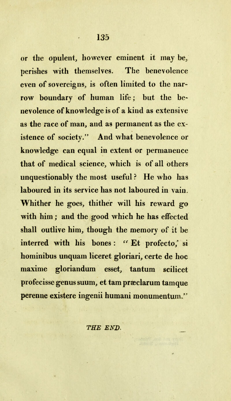 or the opulent^ however eminent it may be/ perishes with themselves. The benevolence even of sovereigns^ is often limited to the nar- row boundary of human life; but the be- nevolence of knowledge is of a kind as extensive as the race of man, and as permanent as the ex- istence of society.'* And what benevolence or knowledge can equal in extent or permanence that of medical science, which is of all others unquestionably the most useful ? He who has laboured in its service has not laboured in vain. Whither he goes, thither will his reward go with him; and the good which he has effected shall outlive him, though the memory of it be interred with his bones : Et profecto,* si hominibus unquam liceret gloriari, certe de hoc maxime gloriandum esset, tantum scilicet profecisse genus suum, et tarn praeclarum tamque perenne existere ingenii humani monumentum/' THE END.