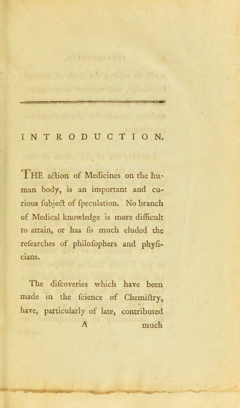 == INTRODUCTION. The action of Medicines on the Ini' man body, is an important and cu- rious fubje<5t of fpeculation. No branch of Medical knowledge is more difficult to attain, or has fo much eluded the rel'earches of philofophers and phyfi- cians. The difcoveries which have been made in the fcience of Chemiftry, have, particularly of late, contributed A much