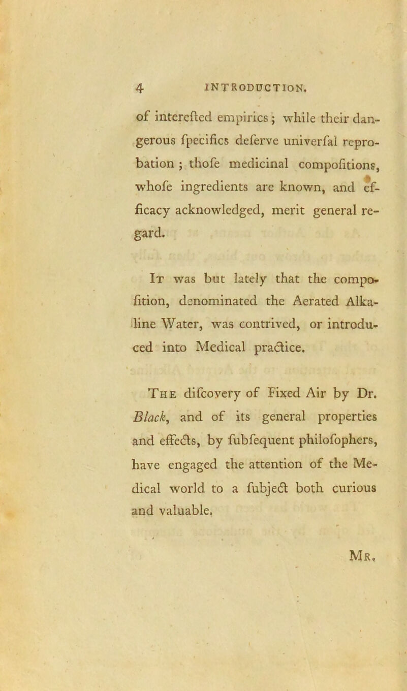 of interefted empirics; while their dan- gerous fpecifics deferve univerfal repro- bation ; thofe medicinal compofitions, whofe ingredients are known, and ef- ficacy acknowledged, merit general re- gard. It was but lately that the compo- fition, denominated the Aerated Alka- line Water, was contrived, or introdu- ced into Medical pra&ice. The difcovery of Fixed Air by Dr. Black, and of its general properties and effeds, by fubfequent philofophers, have engaged the attention of the Me- dical world to a fubjedl both curious and valuable. • . *■ Mr.