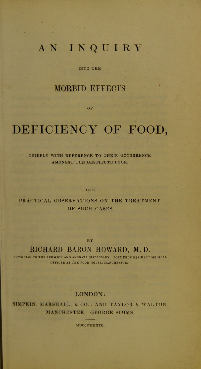 A N INQUIRY INTO THE MORBID EFFECTS OF DEFICIENCY OF FOOD, CHIEFLY WITH REFERENCE TO THEIR OCCURRENCE AMONGST THE DESTITUTE POOR. ALSO, PRACTICAL OBSERVATIONS ON THE TREATMENT OF SUCH CASES. BY RICHARD BARON HOWARD, M. D. PHYSICIAN TO THE ARDWICK AND ANCOATS DISPENSARY ; FORMERLY RESIDENT MEDICAL OFFICER AT THE POOR HOUSE, MANCHESTER. LONDON: 8IMPKIN, MARSHALL, & CO.; AND TAYLOR & WALTON. MANCHESTER: GEORGE SIMMS. MDCCCXXXIX.