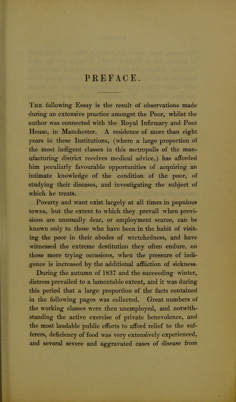 PREFACE. The following- Essay is the result of observations made during an extensive practice amongst the Poor, whilst the author was connected with the Royal Infirmary and Poor House, in Manchester. A residence of more than eight years in these Institutions, (where a large proportion of the most indigent classes in this metropolis of the man- ufacturing district receives medical advice,) has afforded him peculiarly favourable opportunities of acquiring an intimate knowledge of the condition of the poor, of studying their diseases, and investigating the subject of which he treats. Poverty and want exist largely at all times in populous towns, but the extent to which they prevail when provi- sions are unusually dear, or employment scarce, can be known only to those who have been in the habit of visit- ing the poor in their abodes of wretchedness, and have witnessed the extreme destitution they often endure, on those more trying occasions, when the pressure of indi- gence is increased by the additional affliction of sickness. During the autumn of 1837 and the succeeding winter, distress prevailed to a lamentable extent, and it was during this period that a large proportion of the facts contained in the following pages was collected. Great numbers of the working classes were then unemployed, and notwith- standing the active exercise of private benevolence, and the most laudable public efforts to afford relief to the suf- ferers, deficiency of food was very extensively experienced, and several severe and aggravated cases of disease from