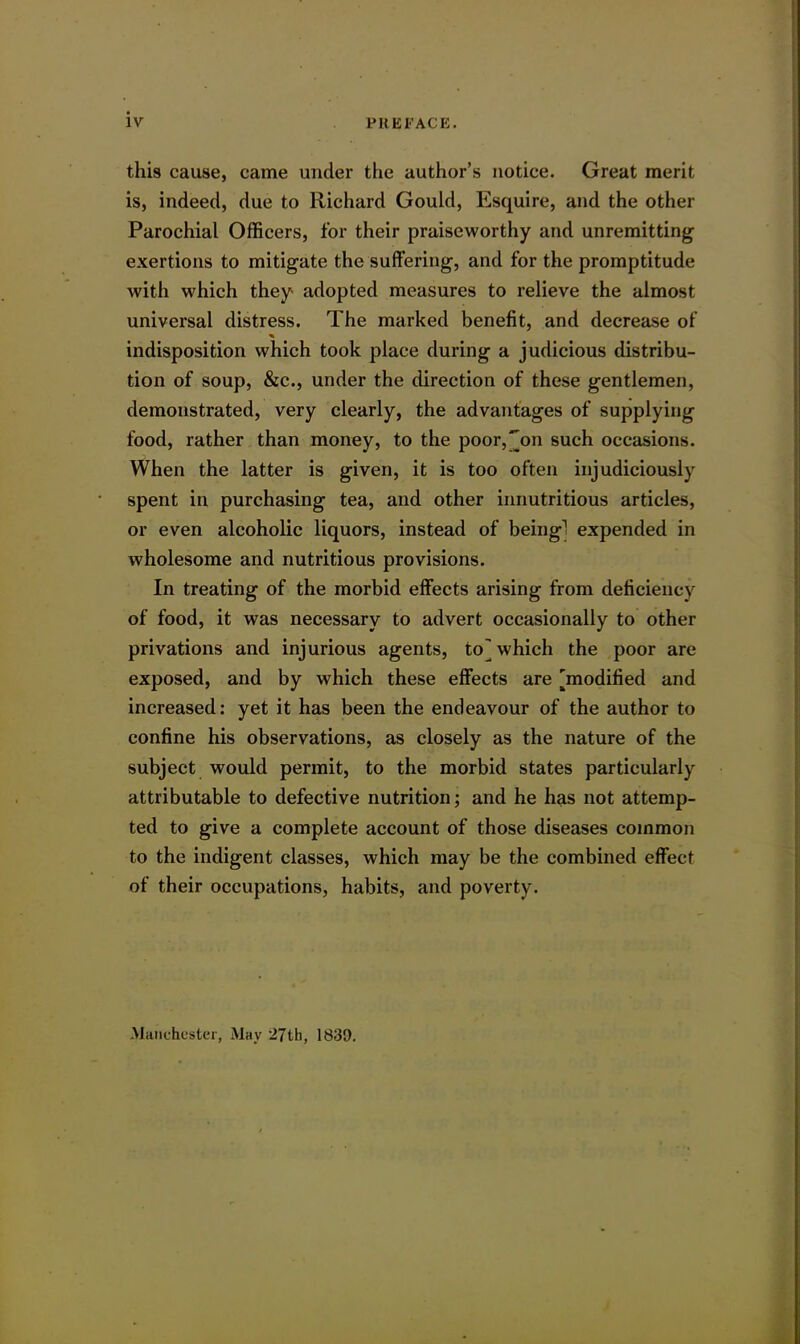 this cause, came under the author’s notice. Great merit is, indeed, due to Richard Gould, Esquire, and the other Parochial Officers, for their praiseworthy and unremitting exertions to mitigate the suffering, and for the promptitude with which they- adopted measures to relieve the almost universal distress. The marked benefit, and decrease of % indisposition which took place during a judicious distribu- tion of soup, &c., under the direction of these gentlemen, demonstrated, very clearly, the advantages of supplying food, rather than money, to the poor,'[on such occasions. When the latter is given, it is too often injudiciously spent in purchasing tea, and other innutritious articles, or even alcoholic liquors, instead of being1 expended in wholesome and nutritious provisions. In treating of the morbid effects arising from deficiency of food, it was necessary to advert occasionally to other privations and injurious agents, to] which the poor are exposed, and by which these effects are [modified and increased: yet it has been the endeavour of the author to confine his observations, as closely as the nature of the subject would permit, to the morbid states particularly attributable to defective nutrition; and he has not attemp- ted to give a complete account of those diseases common to the indigent classes, which may be the combined effect of their occupations, habits, and poverty. Manchester, May '27th, 1839.