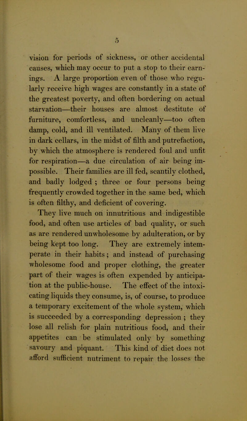 vision for periods of sickness, or other accidental causes, which may occur to put a stop to their earn- ings. A large proportion even of those who regu- larly receive high wages are constantly in a state of the greatest poverty, and often bordering on actual starvation—their houses are almost destitute of furniture, comfortless, and uncleanly—too often damp, cold, and ill ventilated. Many of them live in dark cellars, in the midst of filth and putrefaction, by which the atmosphere is rendered foul and unfit for respiration—a due circulation of air being im- possible. Their families are ill fed, scantily clothed, and badly lodged ; three or four persons being frequently crowded together in the same bed, which is often filthy, and deficient of covering. They live much on innutritious and indigestible food, and often use articles of bad quality, or such as are rendered unwholesome by adulteration, or by being kept too long. They are extremely intem- perate in their habits; and instead of purchasing wholesome food and proper clothing, the greater part of their wages is often expended by anticipa- tion at the public-house. The effect of the intoxi- cating liquids they consume, is, of course, to produce a temporary excitement of the whole system, which is succeeded by a corresponding depression ; they lose all relish for plain nutritious food, and their appetites can be stimulated only by something savoury and piquant. This kind of diet does not afford sufficient nutriment to repair the losses the