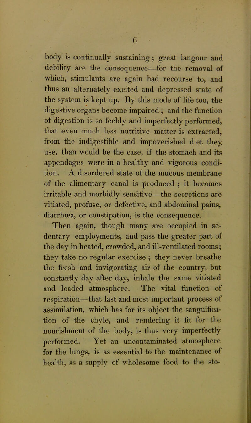 body is continually sustaining ; great langour and debility are the consequence—for the removal of which, stimulants are again had recourse to, and thus an alternately excited and depressed state of the system is kept up. By this mode of life too, the digestive organs become impaired ; and the function of digestion is so feebly and imperfectly performed, that even much less nutritive matter is extracted, from the indigestible and impoverished diet they use, than would be the case, if the stomach and its appendages were in a healthy and vigorous condi- tion. A disordered state of the mucous membrane of the alimentary canal is produced ; it becomes irritable and morbidly sensitive—the secretions are vitiated, profuse, or defective, and abdominal pains, diarrhoea, or constipation, is the consequence. Then again, though many are occupied in se- dentary employments, and pass the greater part of the day in heated, crowded, and ill-ventilated rooms; they take no regular exercise ; they never breathe the fresh and invigorating air of the country, but constantly day after day, inhale the same vitiated and loaded atmosphere. The vital function of respiration—that last and most important process of assimilation, which has for its object the sanguifica- tion of the chyle, and rendering it fit for the nourishment of the body, is thus very imperfectly performed. Yet an uncontaminated atmosphere for the lungs, is as essential to the maintenance of health, as a supply of wholesome food to the sto-