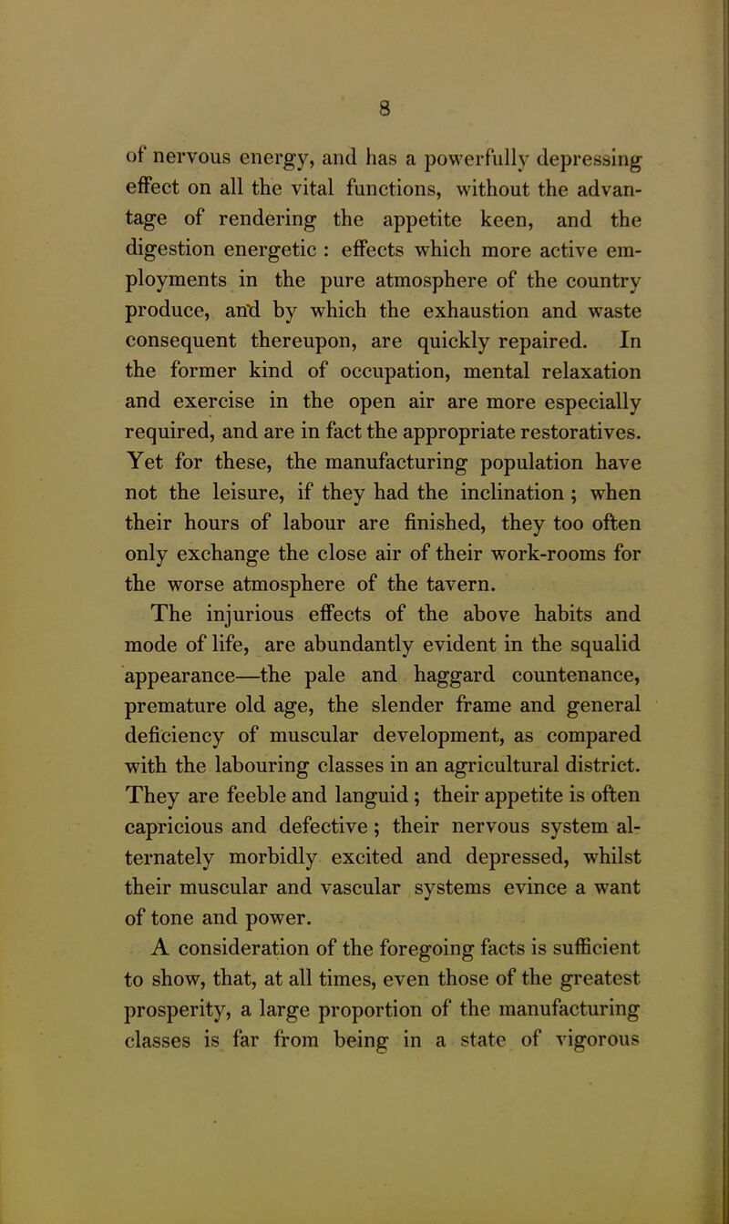 of nervous energy, and has a powerfully depressing effect on all the vital functions, without the advan- tage of rendering the appetite keen, and the digestion energetic : effects which more active em- ployments in the pure atmosphere of the country produce, anti by which the exhaustion and waste consequent thereupon, are quickly repaired. In the former kind of occupation, mental relaxation and exercise in the open air are more especially required, and are in fact the appropriate restoratives. Yet for these, the manufacturing population have not the leisure, if they had the inclination ; when their hours of labour are finished, they too often only exchange the close air of their work-rooms for the worse atmosphere of the tavern. The injurious effects of the above habits and mode of life, are abundantly evident in the squalid appearance—the pale and haggard countenance, premature old age, the slender frame and general deficiency of muscular development, as compared with the labouring classes in an agricultural district. They are feeble and languid; their appetite is often capricious and defective; their nervous system al- ternately morbidly excited and depressed, whilst their muscular and vascular systems evince a want of tone and power. A consideration of the foregoing facts is sufficient to show, that, at all times, even those of the greatest prosperity, a large proportion of the manufacturing classes is far from being in a state of vigorous