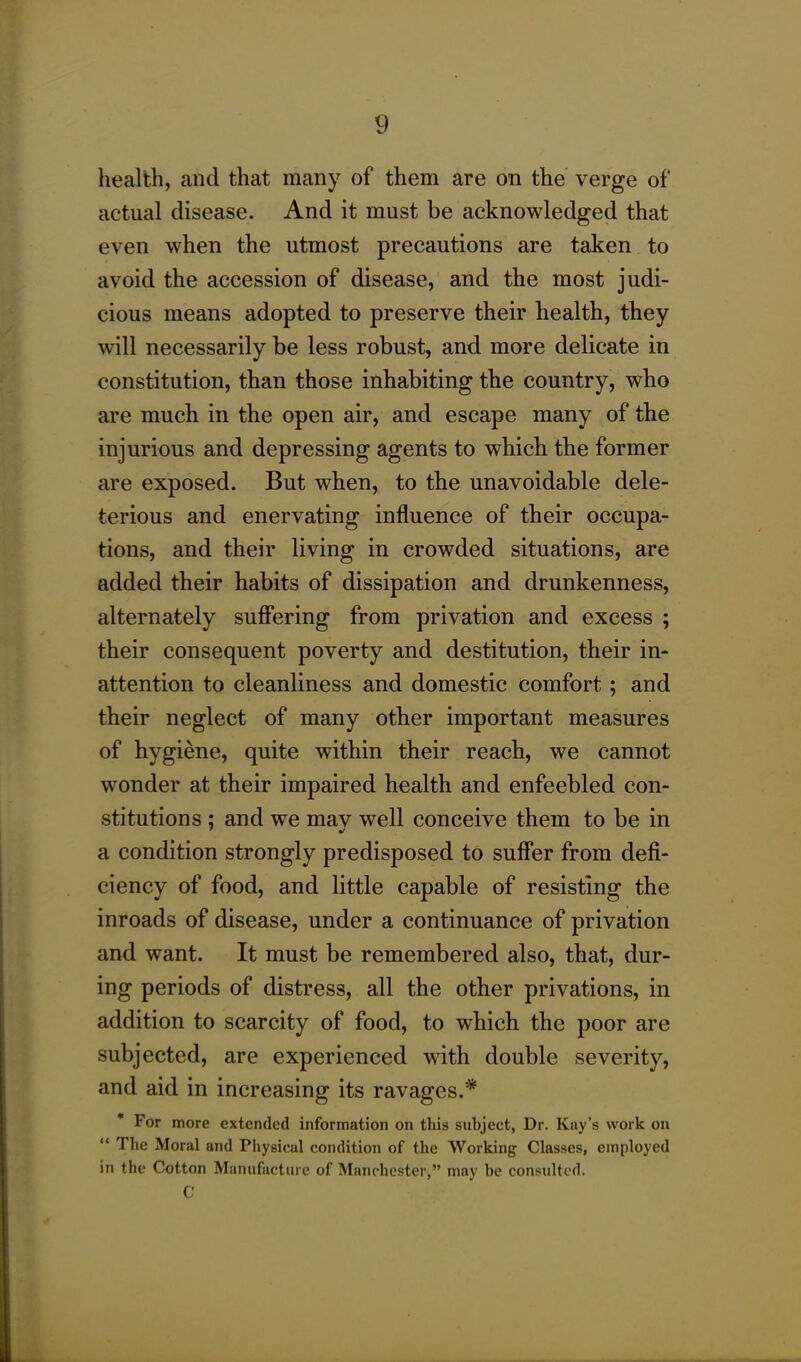 health, and that many of them are on the verge of actual disease. And it must be acknowledged that even when the utmost precautions are taken to avoid the accession of disease, and the most judi- cious means adopted to preserve their health, they will necessarily be less robust, and more delicate in constitution, than those inhabiting the country, who are much in the open air, and escape many of the injurious and depressing agents to which the former are exposed. But when, to the unavoidable dele- terious and enervating influence of their occupa- tions, and their living in crowded situations, are added their habits of dissipation and drunkenness, alternately suffering from privation and excess ; their consequent poverty and destitution, their in- attention to cleanliness and domestic comfort; and their neglect of many other important measures of hygiene, quite within their reach, we cannot wonder at their impaired health and enfeebled con- stitutions ; and we mav well conceive them to be in a condition strongly predisposed to suffer from defi- ciency of food, and little capable of resisting the inroads of disease, under a continuance of privation and want. It must be remembered also, that, dur- ing periods of distress, all the other privations, in addition to scarcity of food, to which the poor are subjected, are experienced with double severity, and aid in increasing its ravages.* For more extended information on this subject, Dr. Kay’s work on “ The Moral and Physical condition of the Working Classes, employed in the Cotton Manufacture of Manchester,” may be consulted. C