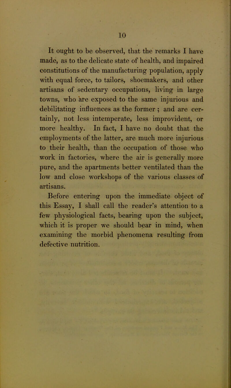 It ought to be observed, that the remarks I have made, as to the delicate state of health, and impaired constitutions of the manufacturing population, apply with equal force, to tailors, shoemakers, and other artisans of sedentary occupations, living in large towns, who are exposed to the same injurious and debilitating influences as the former ; and are cer- tainly, not less intemperate, less improvident, or more healthy. In fact, I have no doubt that the employments of the latter, are much more injurious to their health, than the occupation of those who work in factories, where the air is generally more pure, and the apartments better ventilated than the low and close workshops of the various classes of artisans. Before entering upon the immediate object of this Essay, I shall call the reader’s attention to a few physiological facts, bearing upon the subject, which it is proper we should bear in mind, when examining the morbid phenomena resulting from defective nutrition.