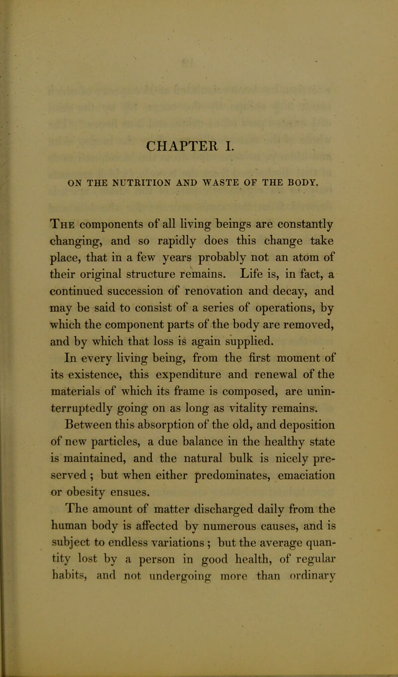 ON THE NUTRITION AND WASTE OF THE BODY. The components of all living beings are constantly changing, and so rapidly does this change take place, that in a few years probably not an atom of their original structure remains. Life is, in fact, a continued succession of renovation and decay, and may be said to consist of a series of operations, by which the component parts of the body are removed, and by which that loss is again supplied. In every living being, from the first moment of its existence, this expenditure and renewal of the materials of which its frame is composed, are unin- terruptedly going on as long as vitality remains. Between this absorption of the old, and deposition of new particles, a due balance in the healthy state is maintained, and the natural bulk is nicely pre- served ; but when either predominates, emaciation or obesity ensues. The amount of matter discharged daily from the human body is affected by numerous causes, and is subject to endless variations ; but the average quan- tity lost by a person in good health, of regular habits, and not undergoing more than ordinary