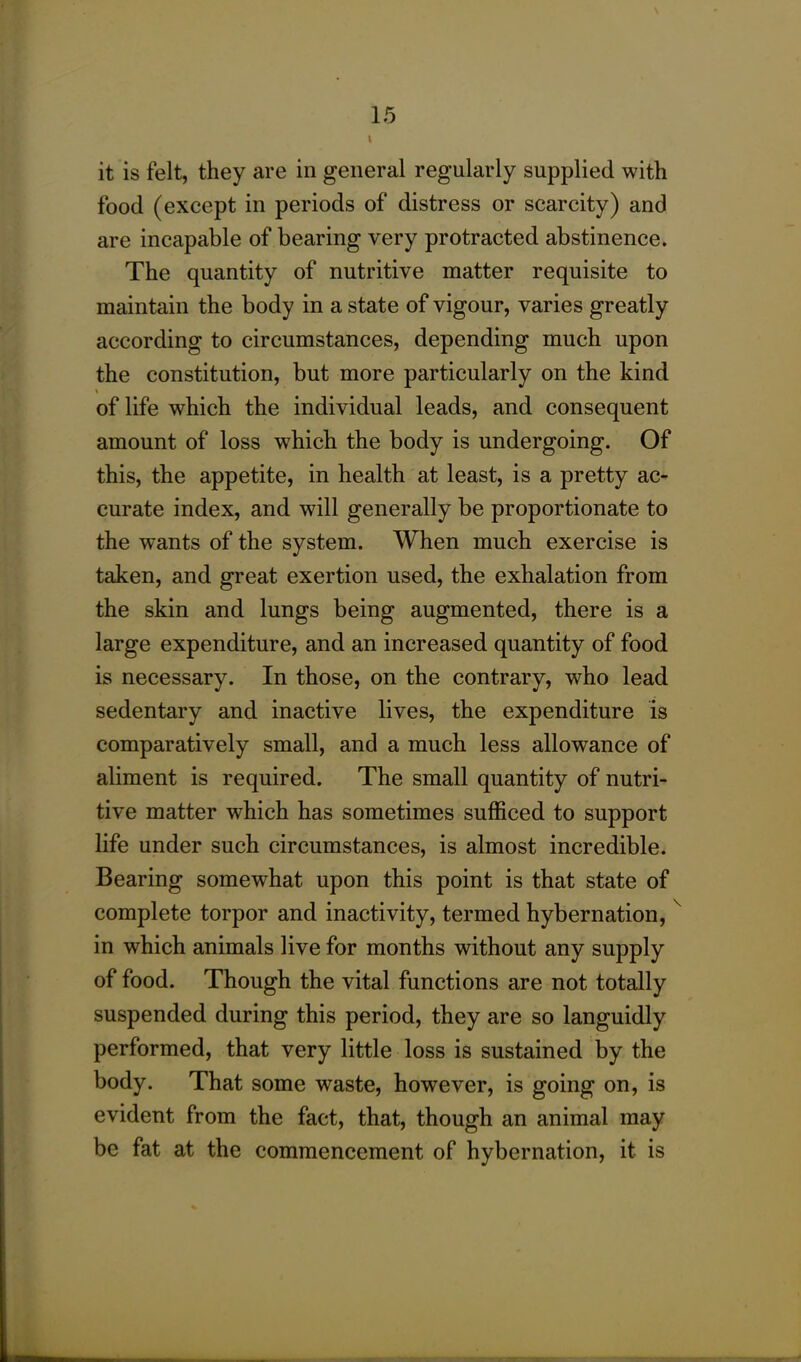 I it is felt, they are in general regularly supplied with food (except in periods of distress or scarcity) and are incapable of bearing very protracted abstinence. The quantity of nutritive matter requisite to maintain the body in a state of vigour, varies greatly according to circumstances, depending much upon the constitution, but more particularly on the kind of life which the individual leads, and consequent amount of loss which the body is undergoing. Of this, the appetite, in health at least, is a pretty ac- curate index, and will generally be proportionate to the wants of the system. When much exercise is taken, and great exertion used, the exhalation from the skin and lungs being augmented, there is a large expenditure, and an increased quantity of food is necessary. In those, on the contrary, who lead sedentary and inactive lives, the expenditure is comparatively small, and a much less allowance of aliment is required. The small quantity of nutri- tive matter which has sometimes sufficed to support life under such circumstances, is almost incredible. Bearing somewhat upon this point is that state of complete torpor and inactivity, termed hybernation,v in which animals live for months without any supply of food. Though the vital functions are not totally suspended during this period, they are so languidly performed, that very little loss is sustained by the body. That some waste, however, is going on, is evident from the fact, that, though an animal may be fat at the commencement of hybernation, it is