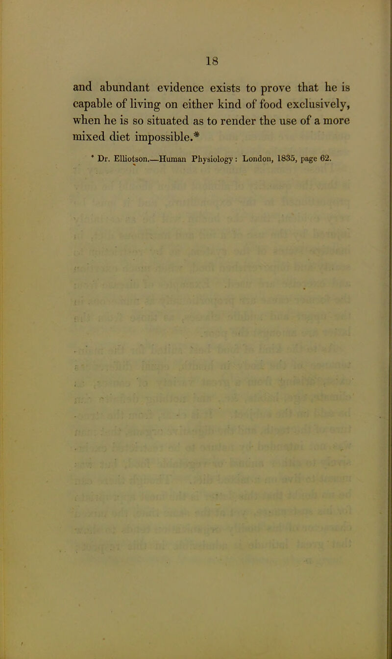 and abundant evidence exists to prove that he is capable of living on either kind of food exclusively, when he is so situated as to render the use of a more mixed diet impossible.* * Dr. Elliotson.—Human Physiology: London, 1835, page 62.