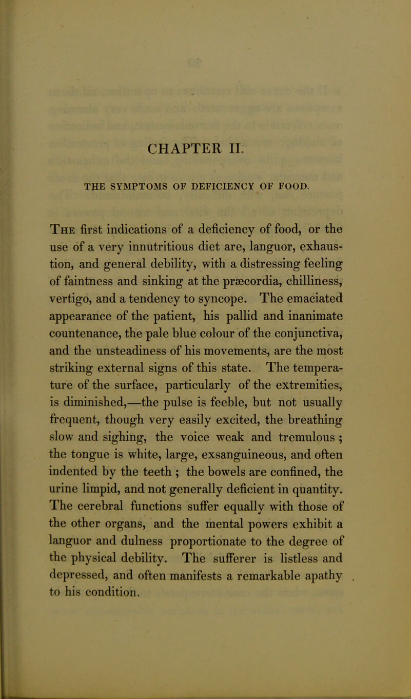 CHAPTER II. THE SYMPTOMS OF DEFICIENCY OF FOOD. The first indications of a deficiency of food, or the use of a very innutritious diet are, languor, exhaus- tion, and general debility, with a distressing feeling of faintness and sinking at the praecordia, chilliness, vertigo, and a tendency to syncope. The emaciated appearance of the patient, his pallid and inanimate countenance, the pale blue colour of the conjunctiva, and the unsteadiness of his movements, are the most striking external signs of this state. The tempera- ture of the surface, particularly of the extremities, is diminished,—the pulse is feeble, but not usually frequent, though very easily excited, the breathing slow and sighing, the voice weak and tremulous ; the tongue is white, large, exsanguineous, and often indented by the teeth ; the bowels are confined, the urine limpid, and not generally deficient in quantity. The cerebral functions suffer equally with those of the other organs, and the mental powers exhibit a languor and dulness proportionate to the degree of the physical debility. The sufferer is listless and depressed, and often manifests a remarkable apathy . to his condition.