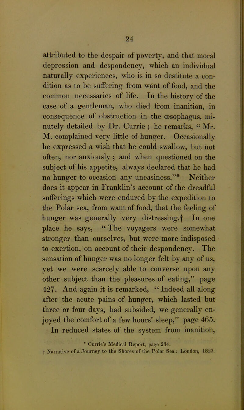 attributed to the despair of poverty, and that moral depression and despondency, which an individual naturally experiences, who is in so destitute a con- dition as to be suffering from want of food, and the common necessaries of life. In the history of the case of a gentleman, who died from inanition, in consequence of obstruction in the oesophagus, mi- nutely detailed by Dr. Currie ; he remarks, “ Mr. M. complained very little of hunger. Occasionally he expressed a wish that he could swallow, but not often, nor anxiously ; and when questioned on the subject of his appetite, always declared that he had no hunger to occasion any uneasiness.”* Neither does it appear in Franklin’s account of the dreadful sufferings which were endured by the expedition to the Polar sea, from want of food, that the feeling of hunger was generally very distressing.f In one place he says, “ The voyagers were somewhat stronger than ourselves, but were more indisposed to exertion, on account of their despondency. The sensation of hunger was no longer felt by any of us, yet we were scarcely able to converse upon any other subject than the pleasures of eating,” page 427- And again it is remarked, “ Indeed all along after the acute pains of hunger, which lasted but three or four days, had subsided, we generally en- joyed the comfort of a few hours’ sleep,” page 465. In reduced states of the system from inanition, * Currie’s Medical Report, page 234. f Narrative of a Journey to the Shores of the Polar Sea : London, 1823.