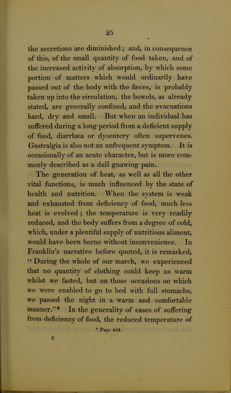 the secretions are diminished; and, in consequence of this, of the small quantity of food taken, and of the increased activity of absorption, by which some portion of matters which would ordinarily have passed out of the body with the faeces, is probably taken up into the circulation, the bowels, as already stated, are generally confined, and the evacuations hard, dry and small. But when an individual has suffered during a long period from a deficient supply of food, diarrhaea or dysentery often supervenes. Gastralgia is also not an unfrequent symptom. It is occasionally of an acute character, but is more com- monly described as a dull gnawing pain. The generation of heat, as well as all the other vital functions, is much influenced by the state of health and nutrition. When the system is weak and exhausted from deficiency of food, much less heat is evolved ; the temperature is very readily reduced, and the body suffers from a degree of cold, which, under a plentiful supply of nutritious aliment, would have been borne without inconvenience. In Franklin’s narrative before quoted, it is remarked, “ During the whole of our march, we experienced that no quantity of clothing could keep us warm whilst we fasted, but on those occasions on which we were enabled to go to bed with full stomachs, we passed the night in a warm and comfortable manner.”* In the generality of cases of suffering from deficiency of food, the reduced temperature of * Page 424. E