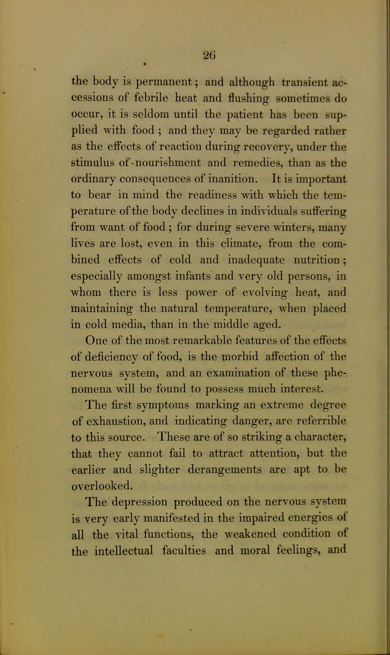 the body is permanent; and although transient ac- cessions of febrile heat and flushing sometimes do occur, it is seldom until the patient has been sup- plied with food ; and they may be regarded rather as the effects of reaction during recovery, under the stimulus of'nourishment and remedies, than as the ordinary consequences of inanition. It is important to bear in mind the readiness with which the tem- perature of the body declines in individuals suffering from want of food ; for during severe winters, many lives are lost, even in this climate, from the com- bined effects of cold and inadequate nutrition; especially amongst infants and very old persons, in whom there is less power of evolving heat, and maintaining the natural temperature, when placed in cold media, than in the middle aged. One of the most remarkable features of the effects of deficiency of food, is the morbid affection of the nervous system, and an examination of these phe- nomena will be found to possess much interest. The first symptoms marking an extreme degree of exhaustion, and indicating danger, are referrible to this source. These are of so striking a character, that they cannot fail to attract attention, but the earlier and slighter derangements are apt to be overlooked. The depression produced on the nervous system is very early manifested in the impaired energies of all the vital functions, the weakened condition of the intellectual faculties and moral feelings, and