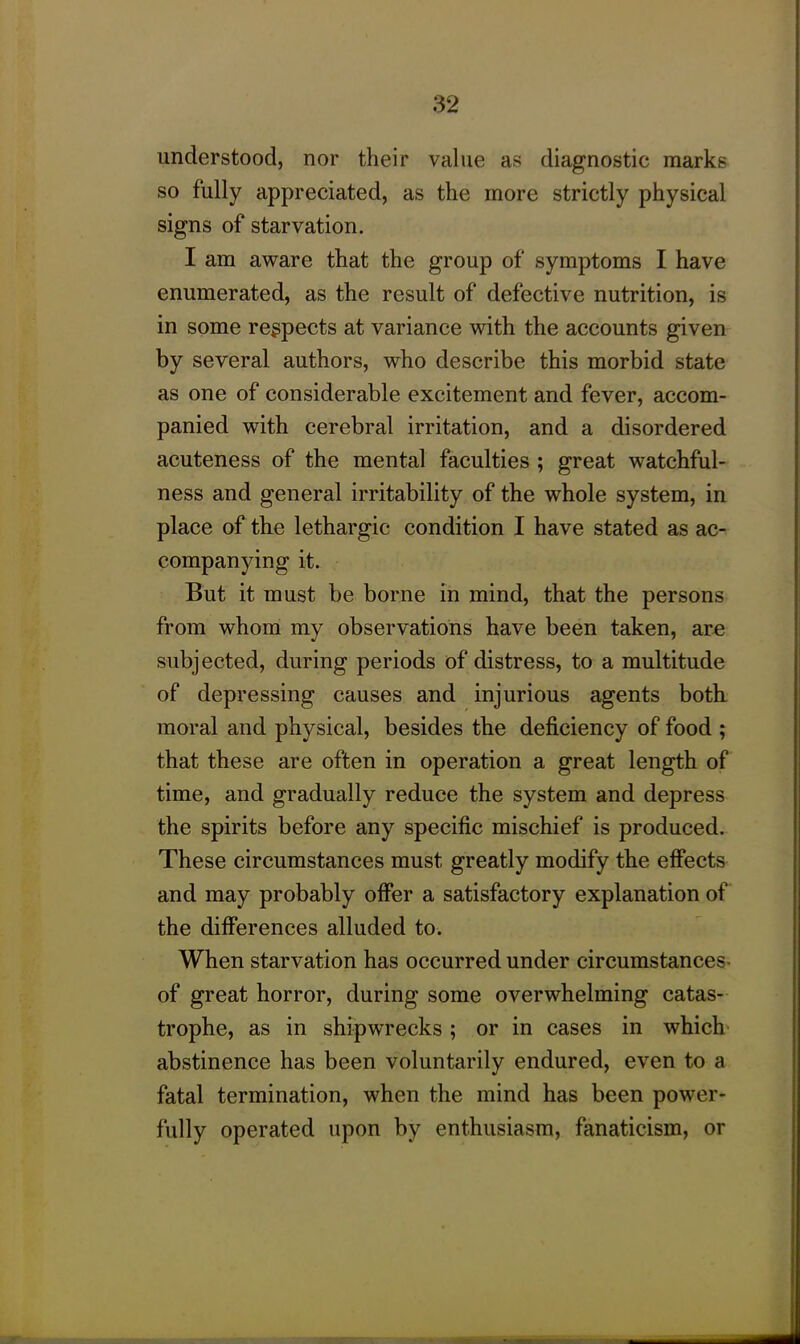 understood, nor their value as diagnostic marks so fully appreciated, as the more strictly physical signs of starvation. I am aware that the group of symptoms I have enumerated, as the result of defective nutrition, is in some respects at variance with the accounts given by several authors, who describe this morbid state as one of considerable excitement and fever, accom- panied with cerebral irritation, and a disordered acuteness of the mental faculties ; great watchful- ness and general irritability of the whole system, in place of the lethargic condition I have stated as ac- companying it. But it must be borne in mind, that the persons from whom my observations have been taken, are subjected, during periods of distress, to a multitude of depressing causes and injurious agents both moral and physical, besides the deficiency of food ; that these are often in operation a great length of time, and gradually reduce the system and depress the spirits before any specific mischief is produced. These circumstances must greatly modify the effects and may probably offer a satisfactory explanation of the differences alluded to. When starvation has occurred under circumstances- of great horror, during some overwhelming catas- trophe, as in shipwrecks ; or in cases in which abstinence has been voluntarily endured, even to a fatal termination, when the mind has been power- fully operated upon by enthusiasm, fanaticism, or