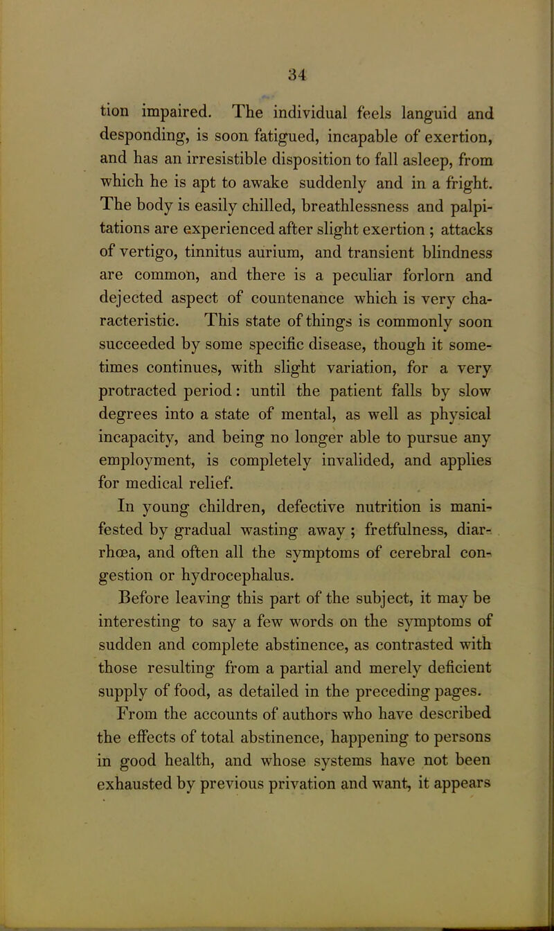 tion impaired. The individual feels languid and desponding, is soon fatigued, incapable of exertion, and has an irresistible disposition to fall asleep, from which he is apt to awake suddenly and in a fright. The body is easily chilled, breathlessness and palpi- tations are experienced after slight exertion ; attacks of vertigo, tinnitus aurium, and transient blindness are common, and there is a peculiar forlorn and dejected aspect of countenance which is very cha- racteristic. This state of things is commonly soon succeeded by some specific disease, though it some- times continues, with slight variation, for a very protracted period: until the patient falls by slow degrees into a state of mental, as well as physical incapacity, and being no longer able to pursue any employment, is completely invalided, and applies for medical relief. In young children, defective nutrition is mani- fested by gradual wasting away ; fretfulness, diar- rhoea, and often all the symptoms of cerebral con- gestion or hydrocephalus. Before leaving this part of the subject, it maybe interesting to say a few words on the symptoms of sudden and complete abstinence, as contrasted with those resulting from a partial and merely deficient supply of food, as detailed in the preceding pages. From the accounts of authors who have described the effects of total abstinence, happening to persons in good health, and whose systems have not been exhausted by previous privation and want, it appears