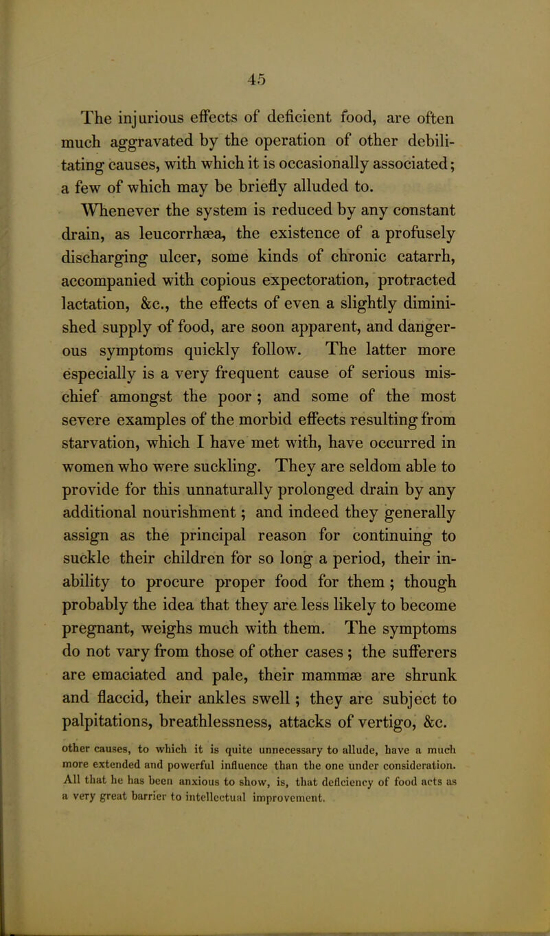 The injurious effects of deficient food, are often much aggravated by the operation of other debili- tating causes, with which it is occasionally associated; a few of which may be briefly alluded to. Whenever the system is reduced by any constant drain, as leucorrhsea, the existence of a profusely discharging ulcer, some kinds of chronic catarrh, accompanied with copious expectoration, protracted lactation, &c., the effects of even a slightly dimini- shed supply of food, are soon apparent, and danger- ous symptoms quickly follow. The latter more especially is a very frequent cause of serious mis- chief amongst the poor ; and some of the most severe examples of the morbid effects resulting from starvation, which I have met with, have occurred in women who were suckling. They are seldom able to provide for this unnaturally prolonged drain by any additional nourishment; and indeed they generally assign as the principal reason for continuing to suckle their children for so long a period, their in- ability to procure proper food for them ; though probably the idea that they are less likely to become pregnant, weighs much with them. The symptoms do not vary from those of other cases ; the sufferers are emaciated and pale, their mammae are shrunk and flaccid, their ankles swell; they are subject to palpitations, breathlessness, attacks of vertigo, &c. other causes, to which it is quite unnecessary to allude, have a much more extended and powerful influence than the one under consideration. All that he has been anxious to show, is, that deficiency of food acts as a very great barrier to intellectual improvement.