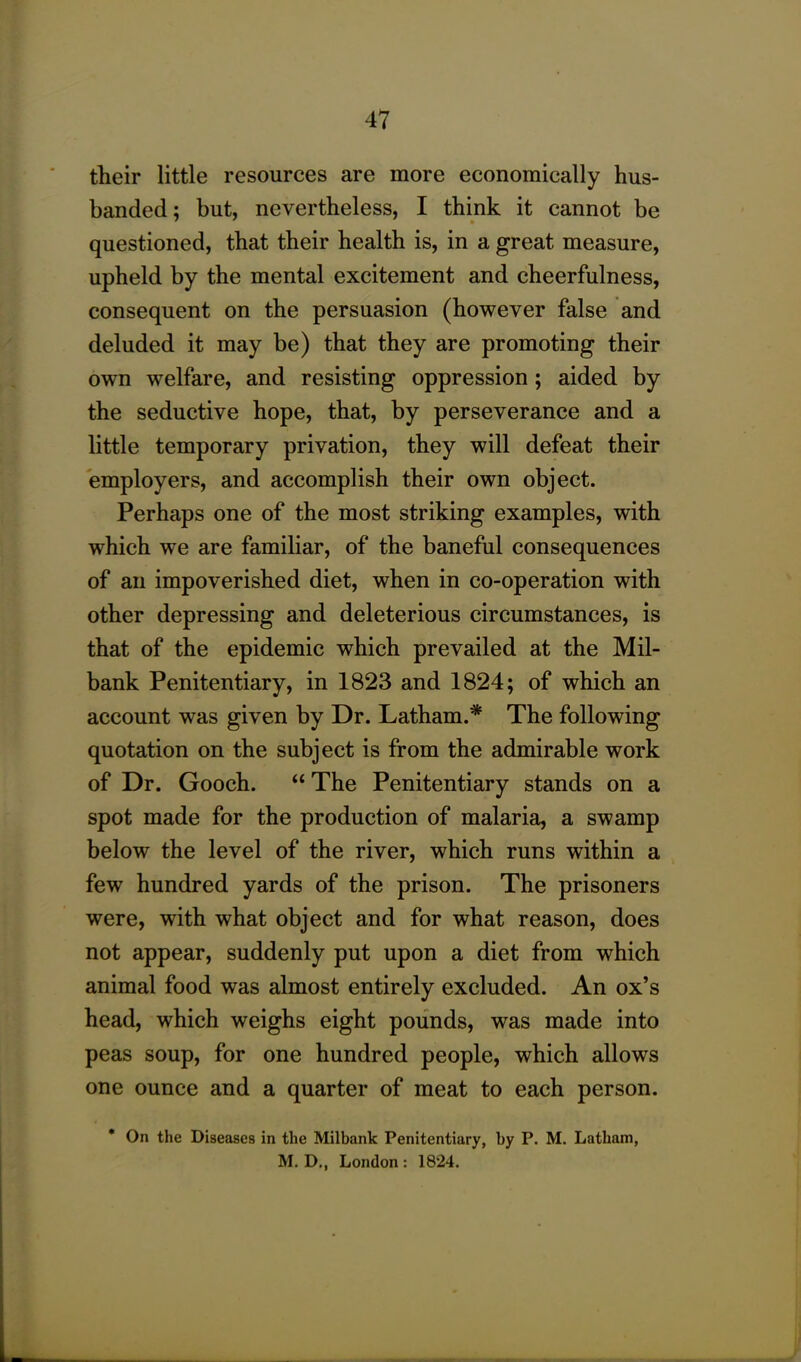 their little resources are more economically hus- banded; but, nevertheless, I think it cannot be questioned, that their health is, in a great measure, upheld by the mental excitement and cheerfulness, consequent on the persuasion (however false and deluded it may be) that they are promoting their own welfare, and resisting oppression ; aided by the seductive hope, that, by perseverance and a little temporary privation, they will defeat their employers, and accomplish their own object. Perhaps one of the most striking examples, with which we are familiar, of the baneful consequences of an impoverished diet, when in co-operation with other depressing and deleterious circumstances, is that of the epidemic which prevailed at the Mil- bank Penitentiary, in 1823 and 1824; of which an account was given by Dr. Latham.* The following quotation on the subject is from the admirable work of Dr. Gooch. “ The Penitentiary stands on a spot made for the production of malaria, a swamp below the level of the river, which runs within a few hundred yards of the prison. The prisoners were, with what object and for what reason, does not appear, suddenly put upon a diet from which animal food was almost entirely excluded. An ox’s head, which weighs eight pounds, was made into peas soup, for one hundred people, which allows one ounce and a quarter of meat to each person. * On the Diseases in the Milbank Penitentiary, by P. M. Latham, M. D., London : 1824.