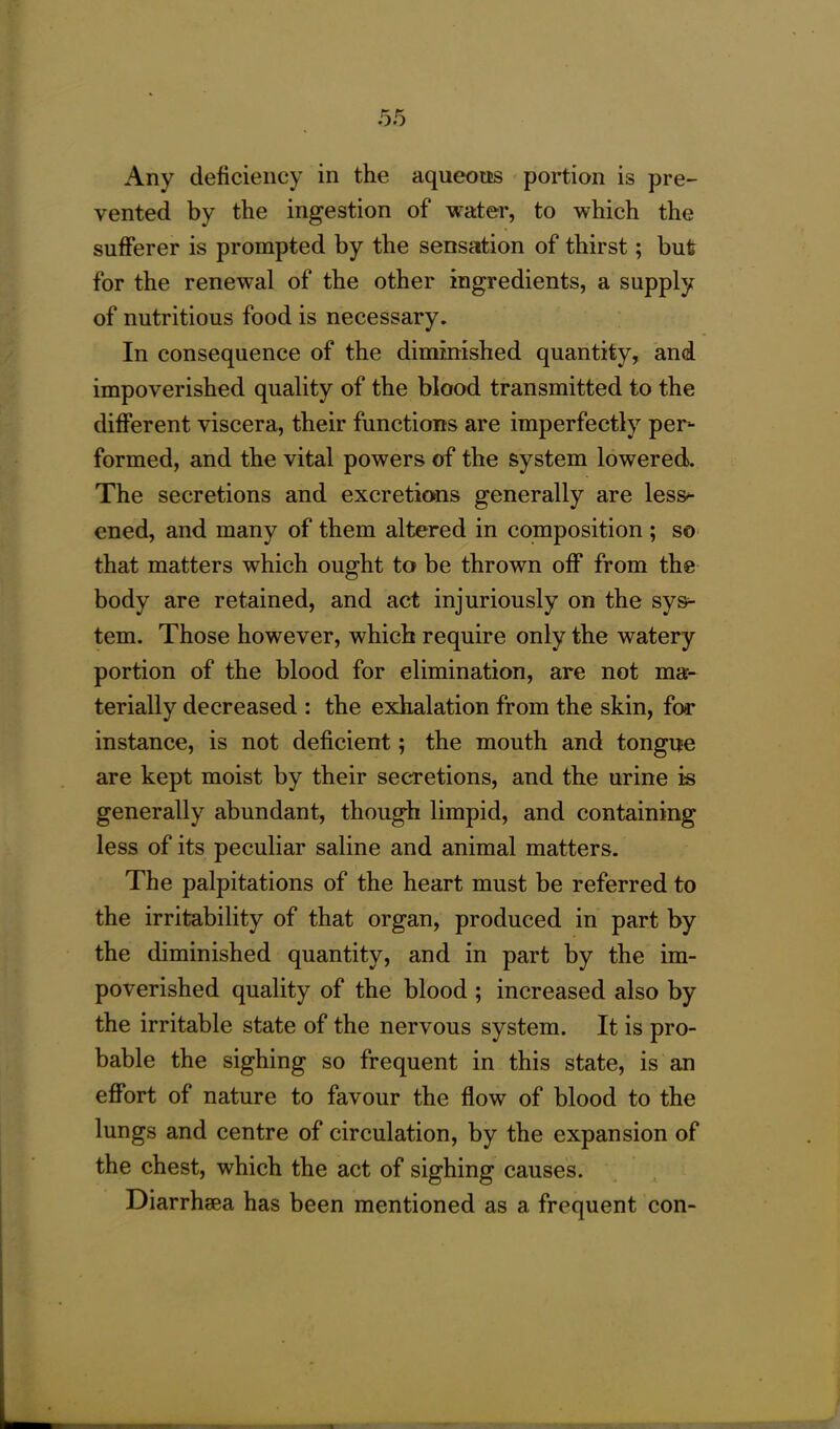 Any deficiency in the aqueous portion is pre- vented by the ingestion of water, to which the sufferer is prompted by the sensation of thirst; but for the renewal of the other ingredients, a supply of nutritious food is necessary. In consequence of the diminished quantity, and impoverished quality of the blood transmitted to the different viscera, their functions are imperfectly per- formed, and the vital powers of the system lowered. The secretions and excretions generally are less- ened, and many of them altered in composition ; so that matters which ought to be thrown off from the body are retained, and act injuriously on the sys- tem. Those however, which require only the watery portion of the blood for elimination, are not ma- terially decreased : the exhalation from the skin, for instance, is not deficient; the mouth and tongue are kept moist by their secretions, and the urine is generally abundant, though limpid, and containing less of its peculiar saline and animal matters. The palpitations of the heart must be referred to the irritability of that organ, produced in part by the diminished quantity, and in part by the im- poverished quality of the blood ; increased also by the irritable state of the nervous system. It is pro- bable the sighing so frequent in this state, is an effort of nature to favour the flow of blood to the lungs and centre of circulation, by the expansion of the chest, which the act of sighing causes. Diarrhsea has been mentioned as a frequent con-