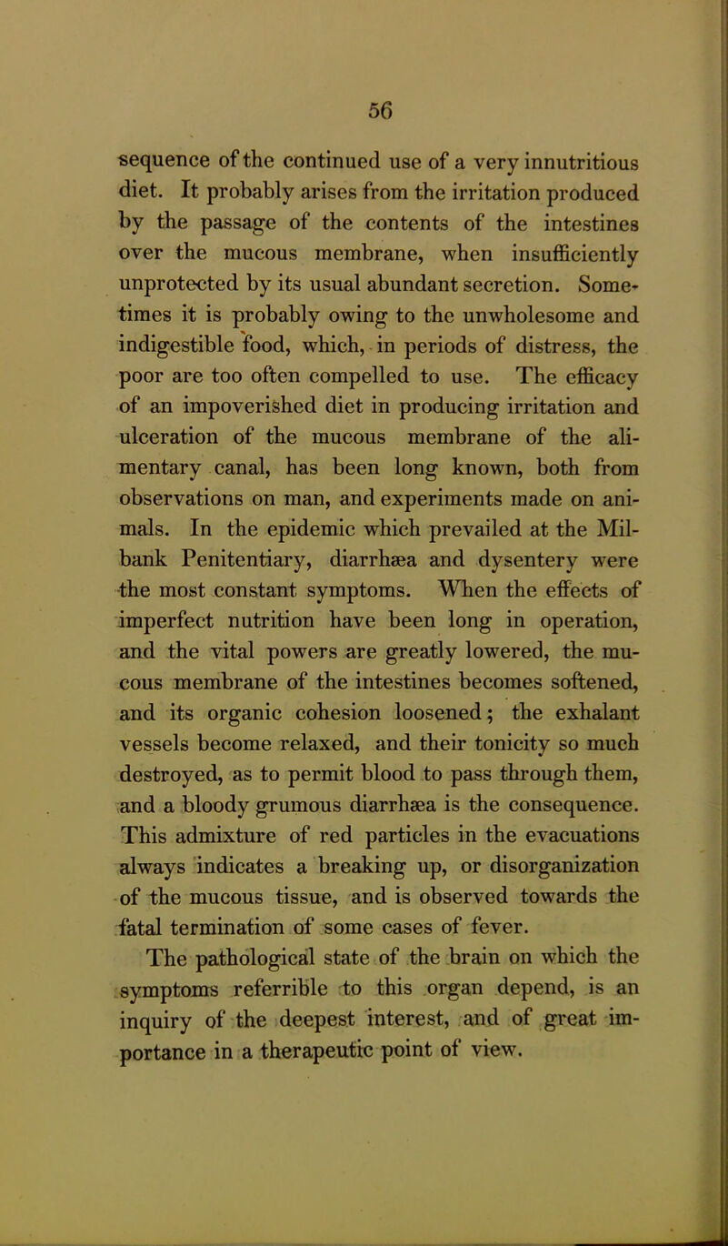 sequence of the continued use of a very innutritious diet. It probably arises from the irritation produced by the passage of the contents of the intestines over the mucous membrane, when insufficiently unprotected by its usual abundant secretion. Some- times it is probably owing to the unwholesome and indigestible food, which, in periods of distress, the poor are too often compelled to use. The efficacy of an impoverished diet in producing irritation and ulceration of the mucous membrane of the ali- mentary canal, has been long known, both from observations on man, and experiments made on ani- mals. In the epidemic which prevailed at the Mil- bank Penitentiary, diarrhsea and dysentery were the most constant symptoms. When the effects of imperfect nutrition have been long in operation, and the vital powers are greatly lowered, the mu- cous membrane of the intestines becomes softened, and its organic cohesion loosened; the exhalant vessels become relaxed, and their tonicity so much destroyed, as to permit blood to pass through them, and a bloody grumous diarrhsea is the consequence. This admixture of red particles in the evacuations always indicates a breaking up, or disorganization of the mucous tissue, and is observed towards the fatal termination of some cases of fever. The pathological state of the brain on which the symptoms referrible to this organ depend, is an inquiry of the deepest interest, and of great im- portance in a therapeutic point of view.