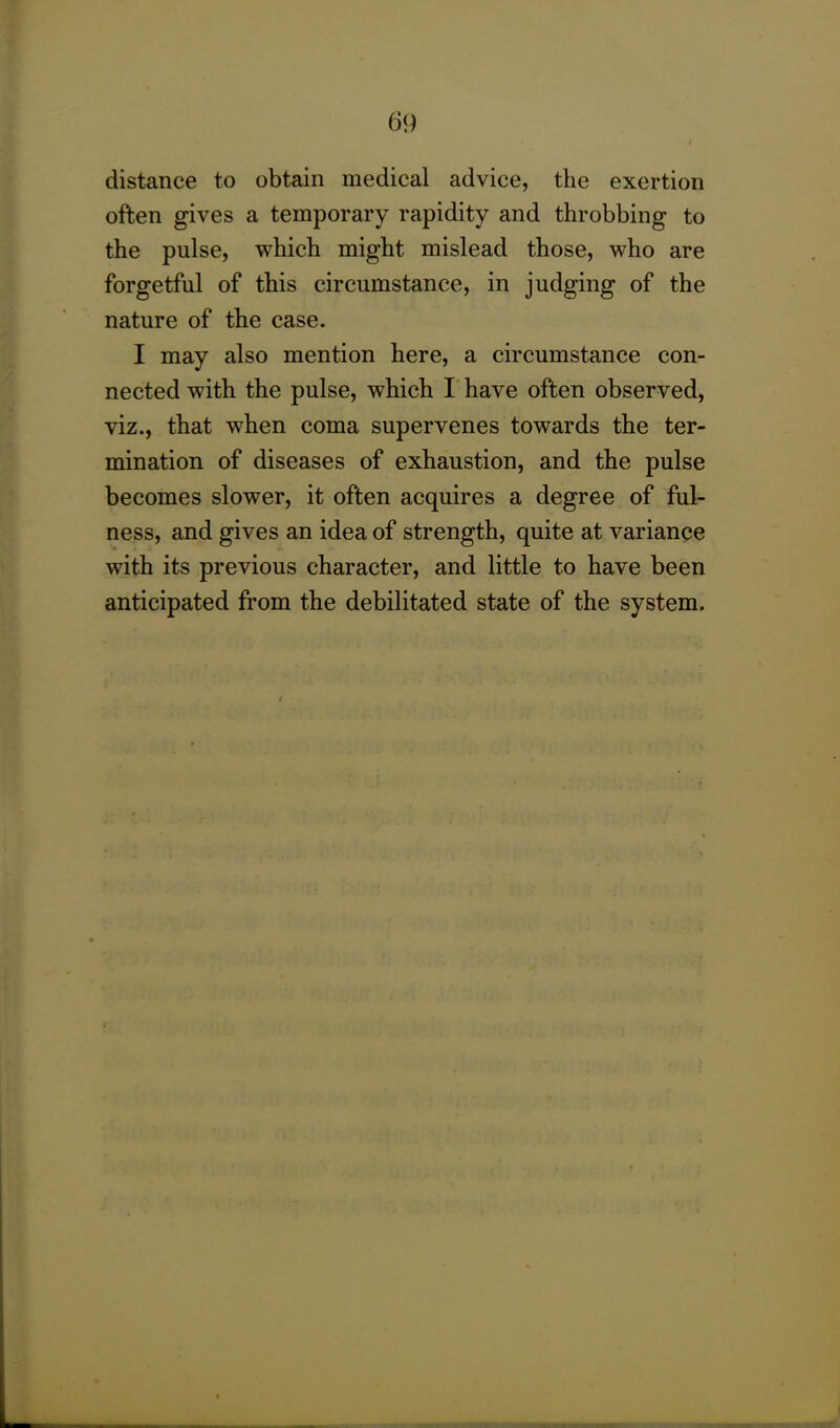 distance to obtain medical advice, the exertion often gives a temporary rapidity and throbbing to the pulse, which might mislead those, who are forgetful of this circumstance, in judging of the nature of the case. I may also mention here, a circumstance con- nected with the pulse, which I have often observed, viz., that when coma supervenes towards the ter- mination of diseases of exhaustion, and the pulse becomes slower, it often acquires a degree of ful- ness, and gives an idea of strength, quite at variance with its previous character, and little to have been anticipated from the debilitated state of the system.