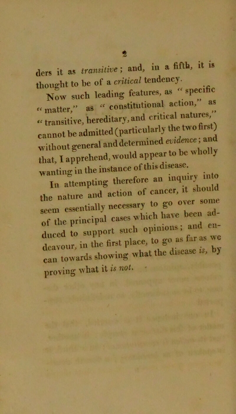 t (lcrs it as transitive; and, in a fifth, it “ thought to be of a critical tendency. Now such leading features, as speci c «matter,” as “ constitutional act,on, as «transitive, hereditary, and critical natures cannot be admitted (particularly the two first) without general and determined eu.dtnce; an that, I apprehend, would appear to be wliol y wanting in the instance of this disease. In attempting therefore an inquiry m o the nature and action of cancer, it should seem essentially necessary to go over some “f the principal cases which have be d- duced to support such optmons and e dcavour, in the first place, to go as far can towards showing what the disease is, by proving what it is not.