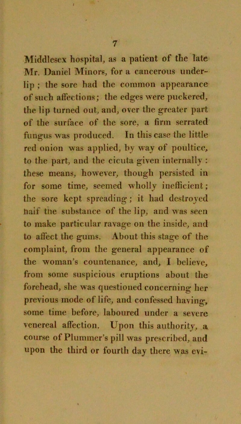 Middlesex hospital, as a patient of the late Mr. Daniel Minors, for a cancerous under- lip ; the sore had the common appearance of such affections; the edges were puckered, the lip turned out, and, over the greater part of the surface of the sore, a firm serrated fungus was produced. In this case the little red onion was applied, by way of poultice, to the part, and the cicula given internally : these means, however, though persisted in for some time, seemed wholly inefficient; the sore kept spreading; it had destroyed Jtiaif the substance of the lip, and was seen to make particular ravage on the inside, and to affect the gums. About this stage of the complaint, from the general appearance of the woman’s countenance, and, I believe, from some suspicious eruptions about the forehead, she was questioned concerning her previous mode of life, and confessed having, some time before, laboured under a severe venereal affection. Upon this authority, a course of Plummer’s pill was prescribed, and upon the third or fourth day there was evi-