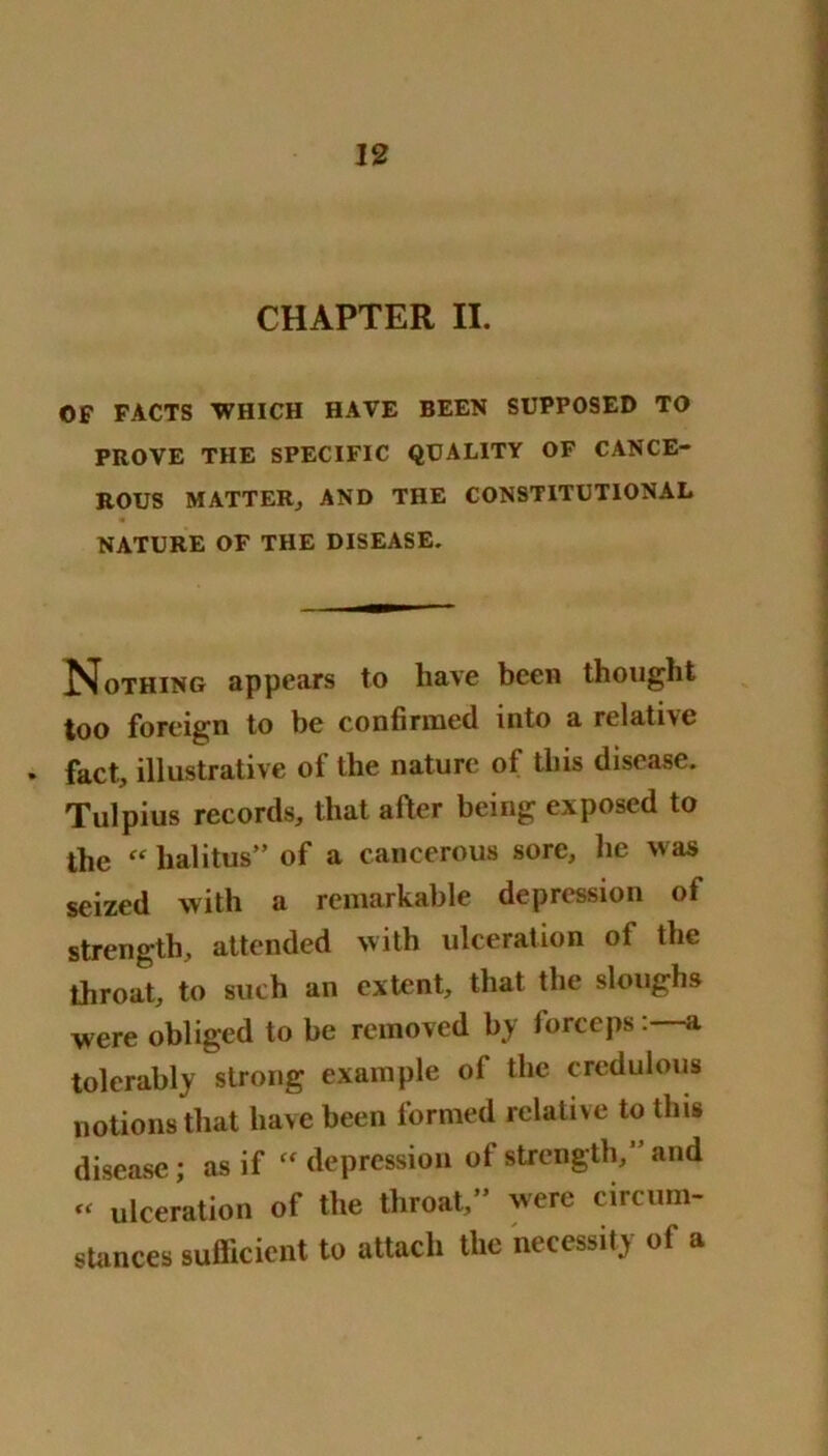 CHAPTER II. OF FACTS WHICH HAVE BEEN SUPPOSED TO PROVE THE SPECIFIC QUALITY OF CANCE- ROUS MATTER., AND THE CONSTITUTIONAL NATURE OF THE DISEASE. ISfoTHiNG appears to have been thought too foreign to be confirmed into a relative • fact, illustrative of the nature of this disease. Tulpius records, that after being exposed to the “ halitus” of a cancerous sore, lie was seized with a remarkable depression of strength, attended with ulceration of the throat, to such an extent, that the sloughs were obliged to be removed by forcepsa tolerably strong example of the credulous notions that have been formed relative to this disease; as if “depression of strength,” and “ ulceration of the throat,” were circum- stances sufficient to attach the necessity of a