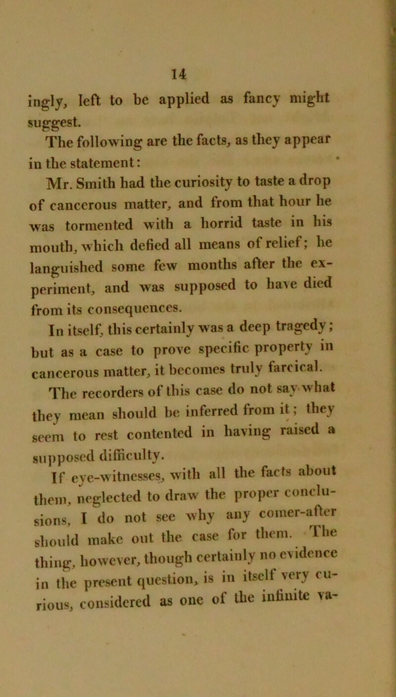 ingly, left to be applied as fancy might suggest. The following are the facts, as they appear in the statement: Mr. Smith had the curiosity to taste a drop of cancerous matter, and from that hour he was tormented with a horrid taste in his mouth, which defied all means of relief; he languished some few months after the ex- periment, and was supposed to have died from its consequences. In itself, this certainly was a deep tragedy ; but as a case to prove specific property in cancerous matter, it becomes truly farcical. The recorders of this case do not sav what they mean should be inferred from it; they seem to rest contented in having raised a supposed difficulty. If eye-witnesses, with all the facts about them, neglected to draw the proper conclu- sions, I do not see why any comer-after should make out the case for them. The thing, however, though certainly no evidence in the present question, is in ltsclt very cu- rious, considered as one of the infinite va-