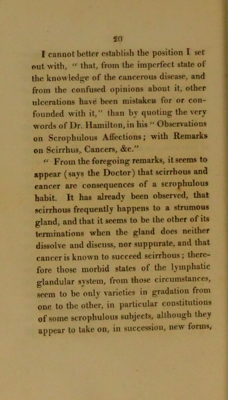 I cannot better establish the position I set out with, “ that, from the imperfect state of the knowledge of the cancerous disease, and from the confused opinions about it, other ulcerations have been mistaken for or con- founded with it,” than by quoting the very words of Dr. Hamilton, in his “ Observations on Scrophulous Affections; with Remarks on Scirrhus, Cancers, &c.” “ From the foregoing remarks, it seems to appear (says the Doctor) that scirrhous and cancer are consequences of a scrophulous habit. It has already been observed, that scirrhous frequently happens to a strumous gland, and that it seems to be the other of its terminations when the gland does neither dissolve and discuss, nor suppurate, and that cancer is known to succeed scirrhous; there- fore those morbid states of the lymphatic glandular system, from those circumstances, seem to be only varieties in gradation from one to the other, in particular constitutions of some scrophulous subjects, although they appear to take on, in succession, new forms.