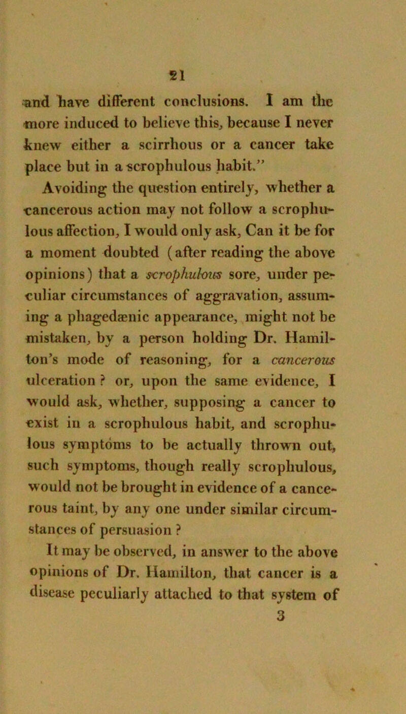 51 and have different conclusions. I am the more induced to believe this, because I never knew either a scirrhous or a cancer take place but in a scrophulous habit.” Avoiding the question entirely, whether a cancerous action may not follow a scropliu- lous affection, I would only ask, Can it be for a moment doubted (after reading the above opinions) that a scrophulous sore, under pe- culiar circumstances of aggravation, assum- ing a phagedaenic appearance, might not be mistaken, by a person holding Dr. Hamil- ton’s mode of reasoning, for a cancerous ulceration ? or, upon the same evidence, I would ask, whether, supposing a cancer to exist in a scrophulous habit, and scrophu- lous symptoms to be actually thrown out, such symptoms, though really scrophulous, would not be brought in evidence of a cance- rous taint, by any one under similar circum- stances of persuasion ? It may be observed, in answer to the above opinions of Dr. Hamilton, that cancer is a disease peculiarly attached to that system of 3