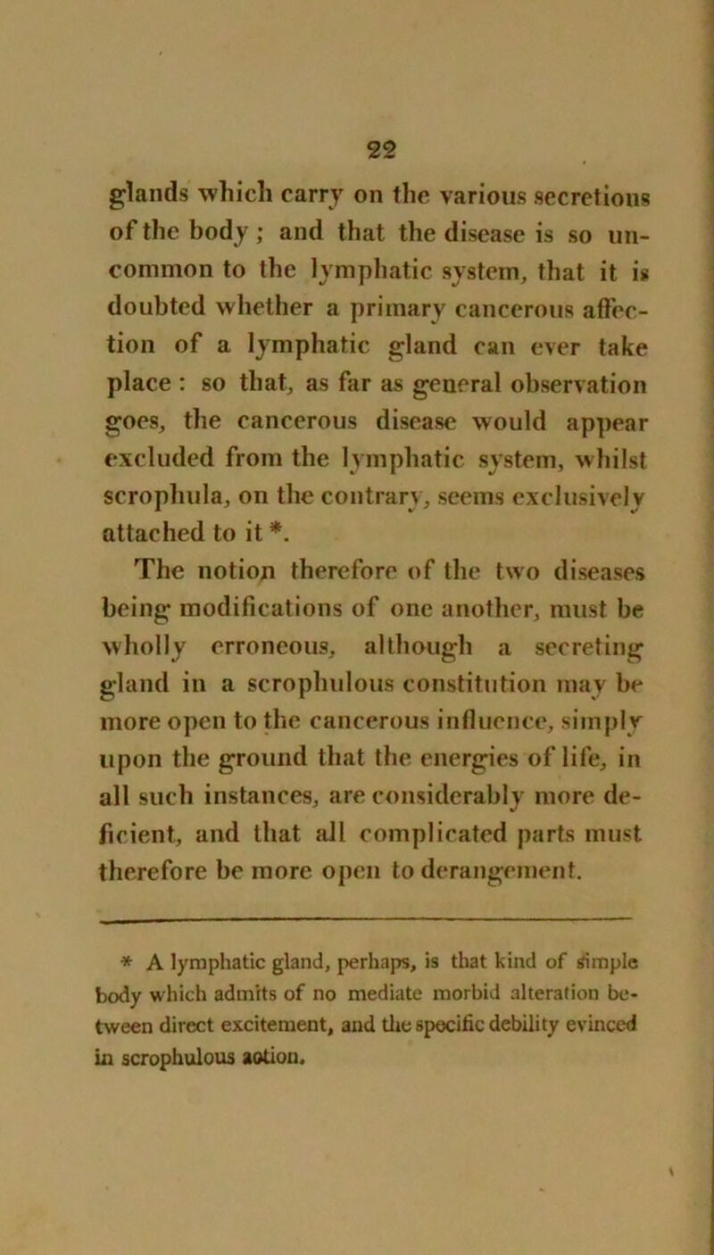 glands wliicli carry on the various secretions of the body ; and that the disease is so un- common to the lymphatic system, that it is doubted whether a primary cancerous affec- tion of a lymphatic gland can ever take place : so that, as far as general observation goes, the cancerous disease would appear excluded from the lymphatic system, whilst scrophula, on the contrary, seems exclusively attached to it *. The notion therefore of the two diseases being modifications of one another, must be wholly erroneous, although a secreting gland in a scrophulous constitution may be more open to the cancerous influence, simply upon the ground that the energies of life, in all such instances, are considerably more de- ficient, and that ail complicated parts must therefore be more open to derangement. * A lymphatic gland, perhaps, is that kind of simple body which admits of no mediate morbid alteration be- tween direct excitement, and the specific debility evinced in scrophulous aotion. \