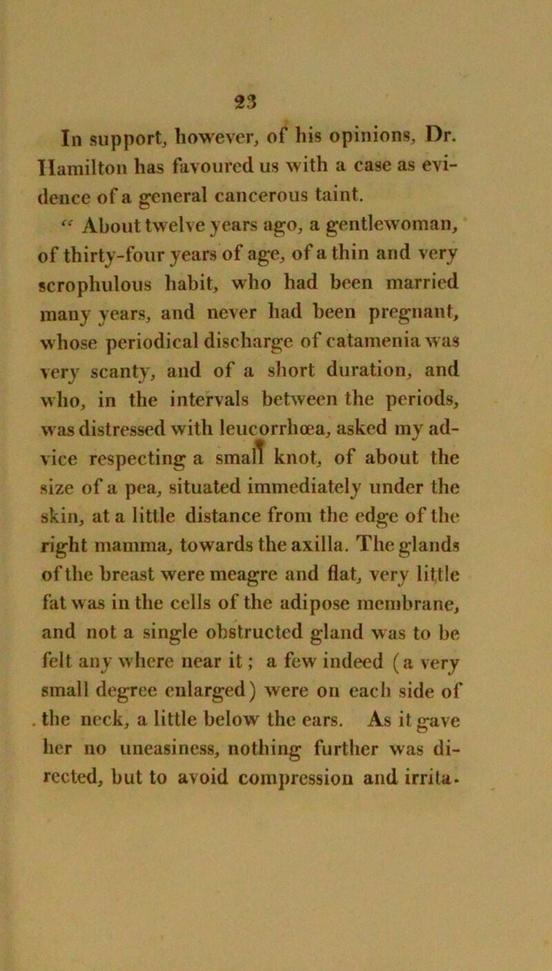 In support, however, of his opinions. Dr. Hamilton has favoured us with a ease as evi- dence of a general cancerous taint. About twelve years ago, a gentlewoman, of thirty-four years of age, of a thin and very scrophulous habit, who had been married many years, and never had been pregnant, whose periodical discharge of catamenia was very scanty, and of a short duration, and who, in the intervals between the periods, was distressed with leucorrhoea, asked my ad- vice respecting a small knot, of about the size of a pea, situated immediately under the skin, at a little distance from the edge of the right mamma, towards the axilla. The glands of the breast were meagre and flat, very little fat was in the cells of the adipose membrane, and not a single obstructed gland was to be felt any where near it; a few indeed (a very small degree enlarged) were on each side of . the neck, a little below the ears. As it gave her no uneasiness, nothing further was di- rected, but to avoid compression and irrita-