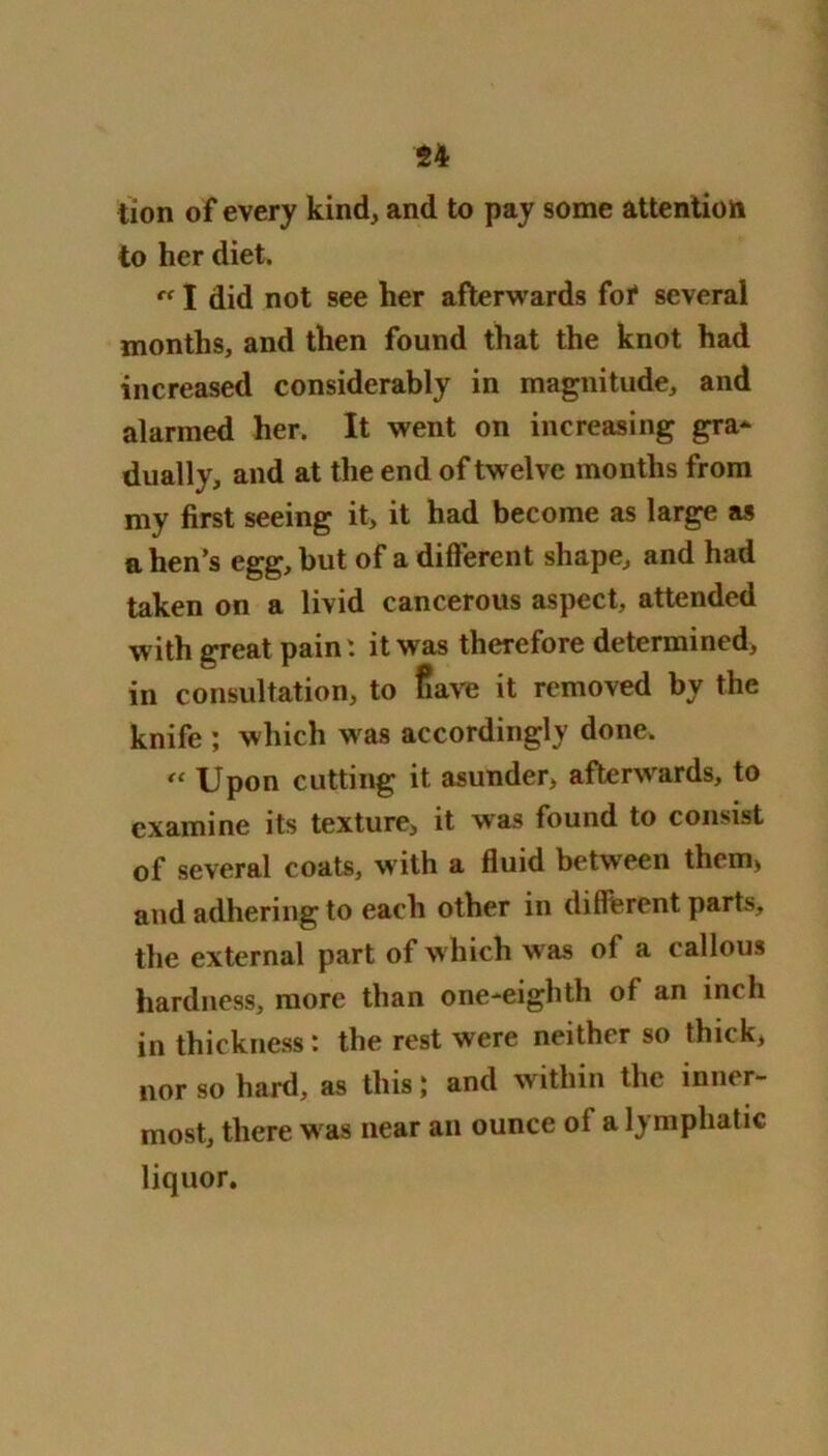 lion of every kind, and to pay some attention to her diet. “ I did not see her afterwards foi* several months, and then found that the knot had increased considerably in magnitude, and alarmed her. It went on increasing gra- dually, and at the end of tw elve months from my first seeing it, it had become as large as a hen’s egg, but of a different shape, and had taken on a livid cancerous aspect, attended with great pain: it was therefore determined, in consultation, to fiave it removed by the knife ; which w as accordingly done. “ Upon cutting it asunder, afterwrards, to examine its texture, it was found to consist of several coats, w'ith a fluid between them, and adhering to each other in different parts, the external part of w hich w as of a callous hardness, more than one-eighth of an inch in thickness : the rest were neither so thick, nor so hard, as this; and within the inner- most, there w as near an ounce of a lymphatic liquor.