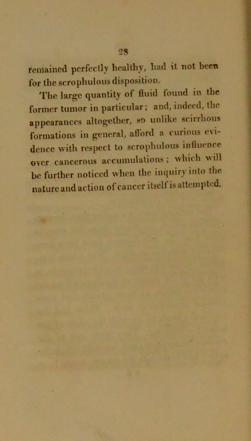 remained perfectly healthy, had it not been for the scrophulous disposition. The large quantity of fluid found in the former tumor in particular; and, indeed, the appearances altogether, so unlike scirrhous formations in general, aflord a curious evi- dence with respect to scrophulous influence over cancerous accumulations; which ill be further noticed when the inquiry into the nature and action of cancer itsell is attempted.