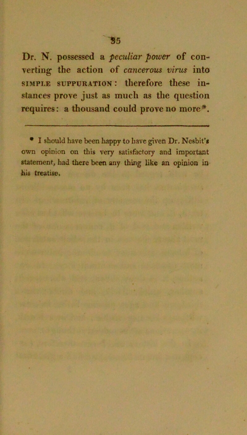 Dr. N. possessed a peculiar power of con- verting the action of cancerous virus into simple suppuration : therefore these in- stances prove just as much as the question requires: a thousand could prove no more*. • I should have been happy to have given Dr. Nesbit'g own opinion on this very satisfactory and important statement, had there been any thing like an opinion in his treatise.