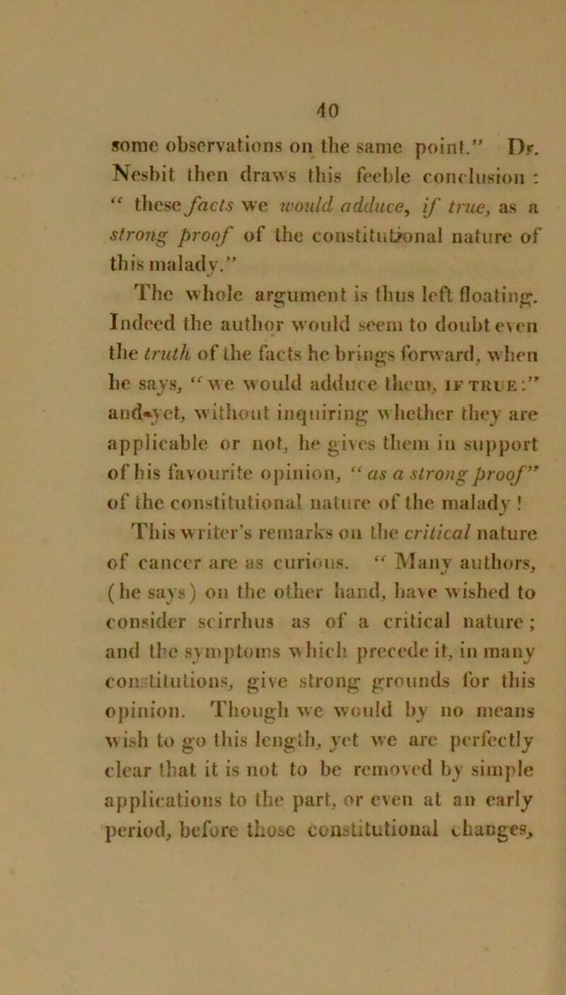 some observations on the same point.” Dr. Nesbit then draws this feeble conclusion : <f these facts we would adduce, if true, as a strong proof of the constitutional nature of this malady.” The whole argument is thus left floating. Indeed the author would seem to doubt even the truth of the facts he brings forward, when he says, “we would adduce them, if true:” and*yet, without inquiring whether they are applicable or not, he gives them in support of his favourite opinion, “ as a strong proof ” of the constitutional nature of the malady ! This writer’s remarks on the critical nature of cancer are as curious. “ Many authors, (he says) on the other hand, have wished to consider scirrhus as of a critical nature ; and the symptoms which precede it, in many constitutions, give strong grounds for this opinion. Though we would by no means wish to go this length, yet we arc perfectly clear that it is not to be removed by simple applications to the part, or even at an early period, before those constitutional changes.